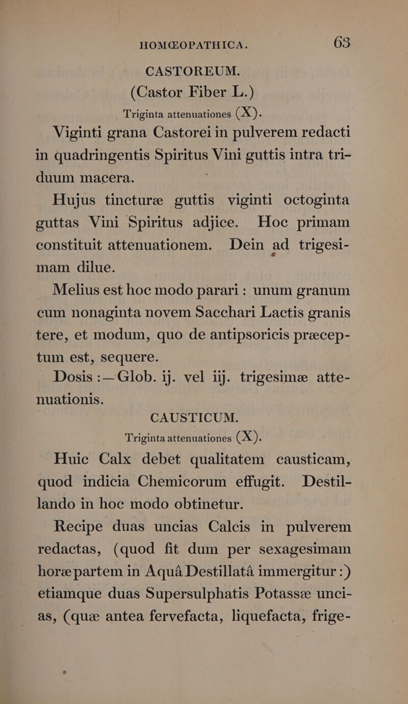 CASTOREUM. (Castor Fiber L.) Triginta attenuationes EX. Viginti grana Castorei in pulverem redacti in quadringentis du Vini guttis intra tri- duum macera. Hujus tincture guttis viginti octoginta guttas Vini Spiritus adjice. Hoc primam constituit attenuationem. Dein ad trigesi- mam. dilue. Melius est hoc modo parari : unum granum cum nonaginta novem Saechari Lactis granis tere, et modum, quo de antipsoricis preecep- tum est, sequere. Dosis:— Glob. ij. vel ijj. trigesimee atte- nuationis. CAUSTICUM. Triginta attenuationes (X ). Huic Calx debet qualitatem causticam, quod indicia Chemicorum effugit. Destil- lando in hoe modo obtinetur. Recipe duas uncias Calcis in pulverem redactas, (quod fit dum per sexagesimam horzepartem in Aquá Destillatà immergitur :) etiamque duas Supersulphatis Potass:e unci- as, (quae antea fervefacta, liquefacta, frige-