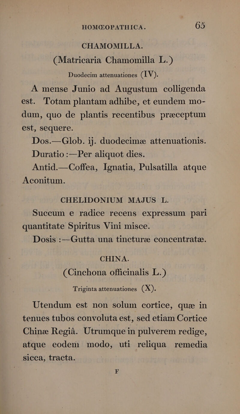 CHAMOMILLA. (Matricaria Chamomilla L.) Duodecim attenuationes (IV). A mense Junio ad Augustum colligenda est. lotam plantam adhibe, et eundem mo- dum, quo de plantis recentibus preceptum est, sequere. Dos.—Glob. ij. duodecime attenuationis. Duratio :—Per aliquot dies. Antid.—Coffea, Ignatia, Pulsatilla atque Aconitum. CHELIDONIUM MAJUS L. Suecum e radice recens expressum pari | quantitate Spiritus Vini misce. Dosis :-- Gutta una tineturae concentratz. CHINA. (Cinchona officinalis L.) Triginta attenuationes (X). Utendum est non solum cortice, quz in tenues tubos convoluta est, sed etiam Cortice Chine Regiáà. Utrumque in pulverem redige, atque eodem modo, uti reliqua remedia sicca, tracta.