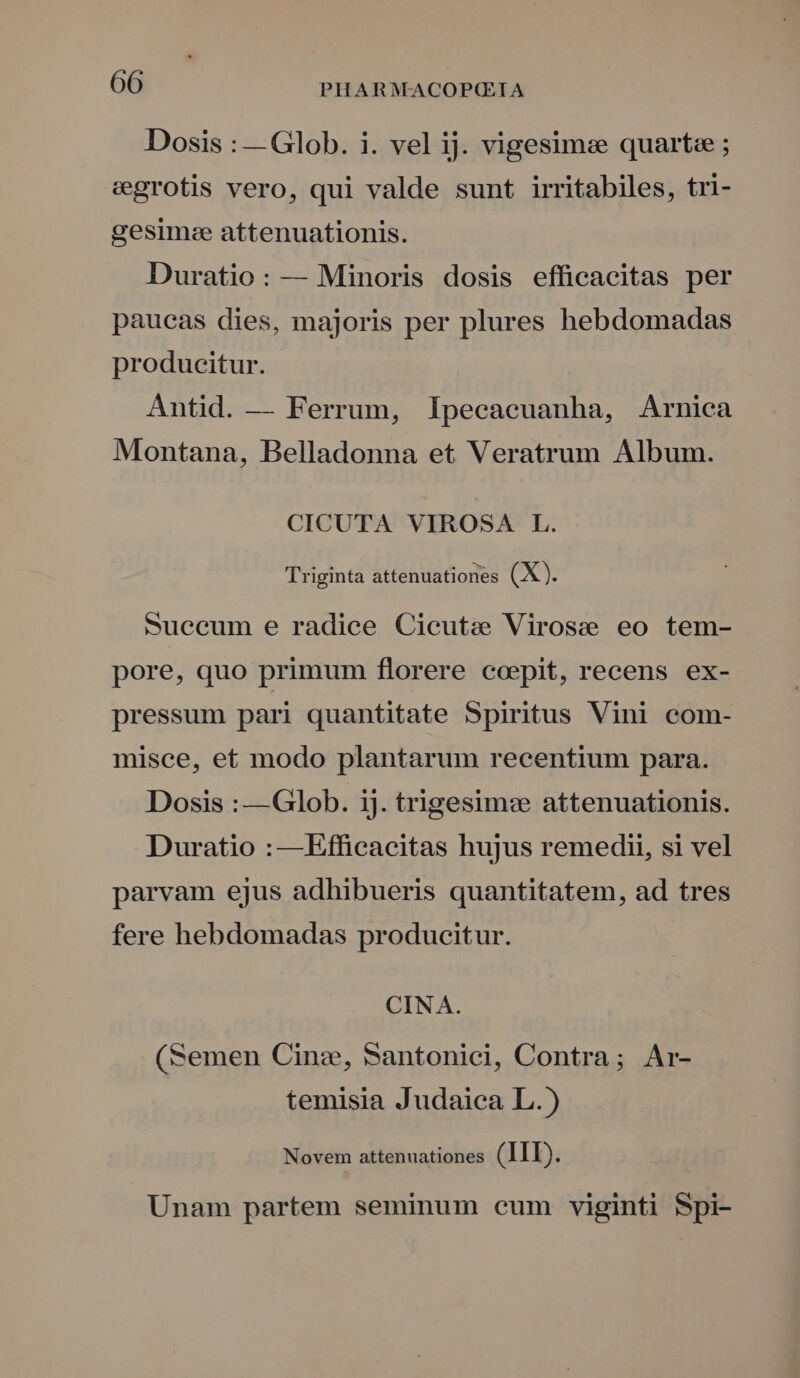 Dosis : — Glob. i. vel ij. vigesimee quart«e ; egrotis vero, qui valde sunt irritabiles, tri- gesim:e attenuationis. Duratio: — Minoris dosis efficacitas per paueas dies, majoris per plures hebdomadas producitur. Antid. — Ferrum, Ipecacuanha, Arnica Montana, Belladonna et Veratrum Album. CICUTA VIROSA L. Triginta attenuationes (X). Suecum e radice Cieuta Virosse eo tem- pore, quo primum florere ccpit, recens ex- pressum pari quantitate Spiritus Vini com- misce, et modo plantarum recentium para. Dosis : —Glob. ij. trigesim: attenuationis. Duratio :—Efficacitas hujus remedii, si vel parvam ejus adhibueris quantitatem, ad tres fere hebdomadas producitur. CINA. (Semen Cinz, Santonici, Contra; Ar- temisia Judaica L.) Novem attenuationes (LID). Unam partem seminum cum viginti Spi-