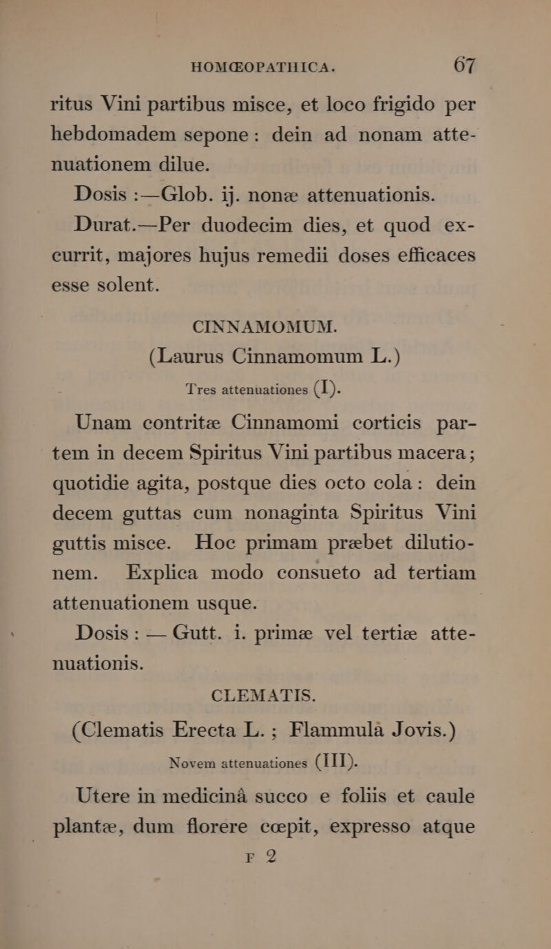ritus Vini partibus misce, et loco frigido per hebdomadem sepone: dein ad nonam atte- nuationem dilue. Dosis :—Glob. ij. none attenuationis. Durat.—Per duodecim dies, et quod ex- currit, majores hujus remedii doses efficaces esse solent. CINNAMOMUM. (Laurus Cinnamomum L.) Tres attenuationes (L). Unam contrite Cinnamomi corticis par- tem in decem Spiritus Vini partibus macera ; quotidie agita, postque dies octo cola: dein decem guttas cum nonaginta Spiritus Vini guttis misce. Hoc primam prebet dilutio- nem. Explica modo consueto ad tertiam attenuationem usque. Dosis: — Gutt. i. prime vel tertie atte- nuationis. CLEMATIS. (Clematis Erecta L.; Flammula Jovis.) TR ATURTS INEO Tg 11 pt Utere in medicinà succo e foliis et caule plante, dum florere ccepit, expresso atque Fr 2