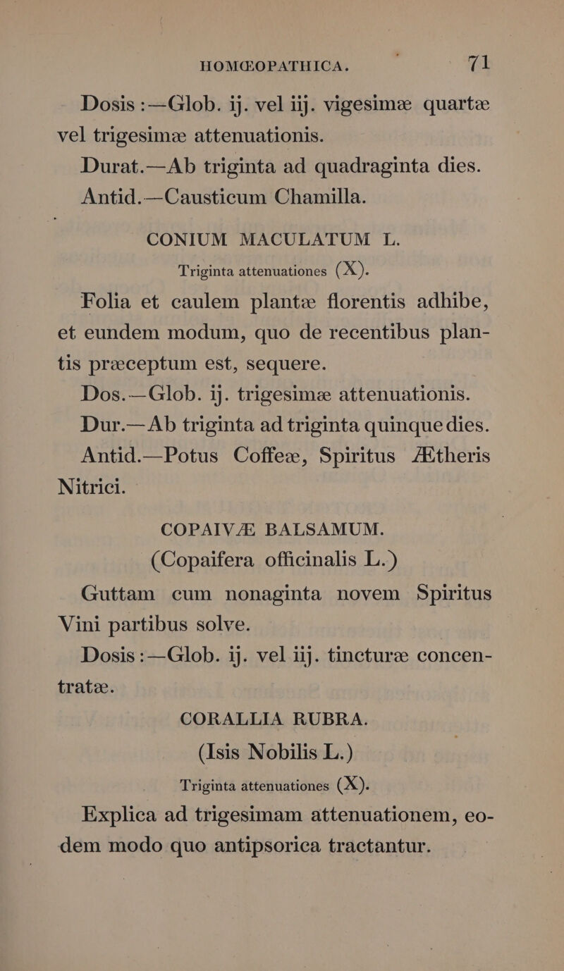 Dosis :—Glob. ij. vel iij. vigesima quartz vel trigesimz attenuationis. Durat.—Ab triginta ad quadraginta dies. Antid.—Causticum Chamilla. CONIUM MACULATUM L. Triginta attenuationes (X). Folia et caulem plant: florentis adhibe, et eundem modum, quo de recentibus plan- tis praeceptum est, sequere. Dos.—Glob. ij. trigesime attenuationis. Dur.— Ab triginta ad triginta quinque dies. Antid.—Potus Coffee, Spiritus /7Etheris Nitrici. COPAIV/E BALSAMUM. (Copaifera officinalis L.) Guttam cum nonaginta novem Spiritus Vini partibus solve. Dosis : —Glob. ij. vel iij. tincturze concen- trato. CORALLIA RUBRA. (Isis Nobilis L.) Triginta attenuationes (X). Explica ad trigesimam attenuationem, eo- dem modo quo antipsoriea tractantur.