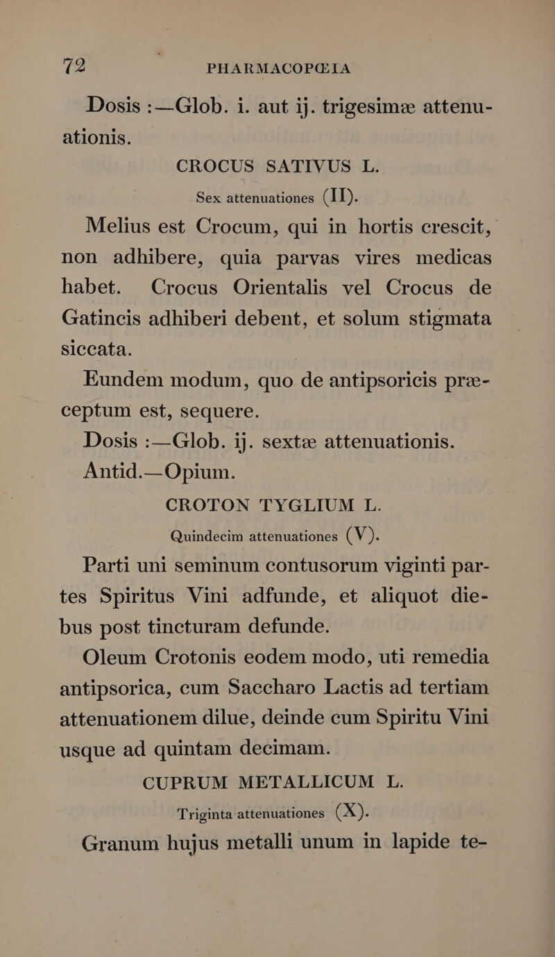 Dosis : —Glob. i. aut iJ. trigesimz attenu- ationis. CROCUS SATIVUS L. Sex attenuationes (II). Melius est Crocum, qui in hortis crescit, non adhibere, quia parvas vires medicas habet. Crocus Orientalis vel Crocus de. Gatincis adhiberi debent, et solum stigmata siccata. | Eundem modum, quo de antipsoricis prz- ceptum est, sequere. Dosis :—Glob. ij. sextz attenuationis. Antid.— Opium. CROTON TYGLIUM L. Quindecim attenuationes (V). Parti uni seminum contusorum viginti par- tes Spiritus Vini adfunde, et aliquot die- bus post tincturam defunde. Oleum Crotonis eodem modo, uti remedia antipsorica, cum Saccharo Lactis ad tertiam attenuationem dilue, deinde cum Spiritu Vini usque ad quintam decimam. CUPRUM METALLICUM LL. Triginta attenuationes (X). Granum hujus metalli unum in lapide te-