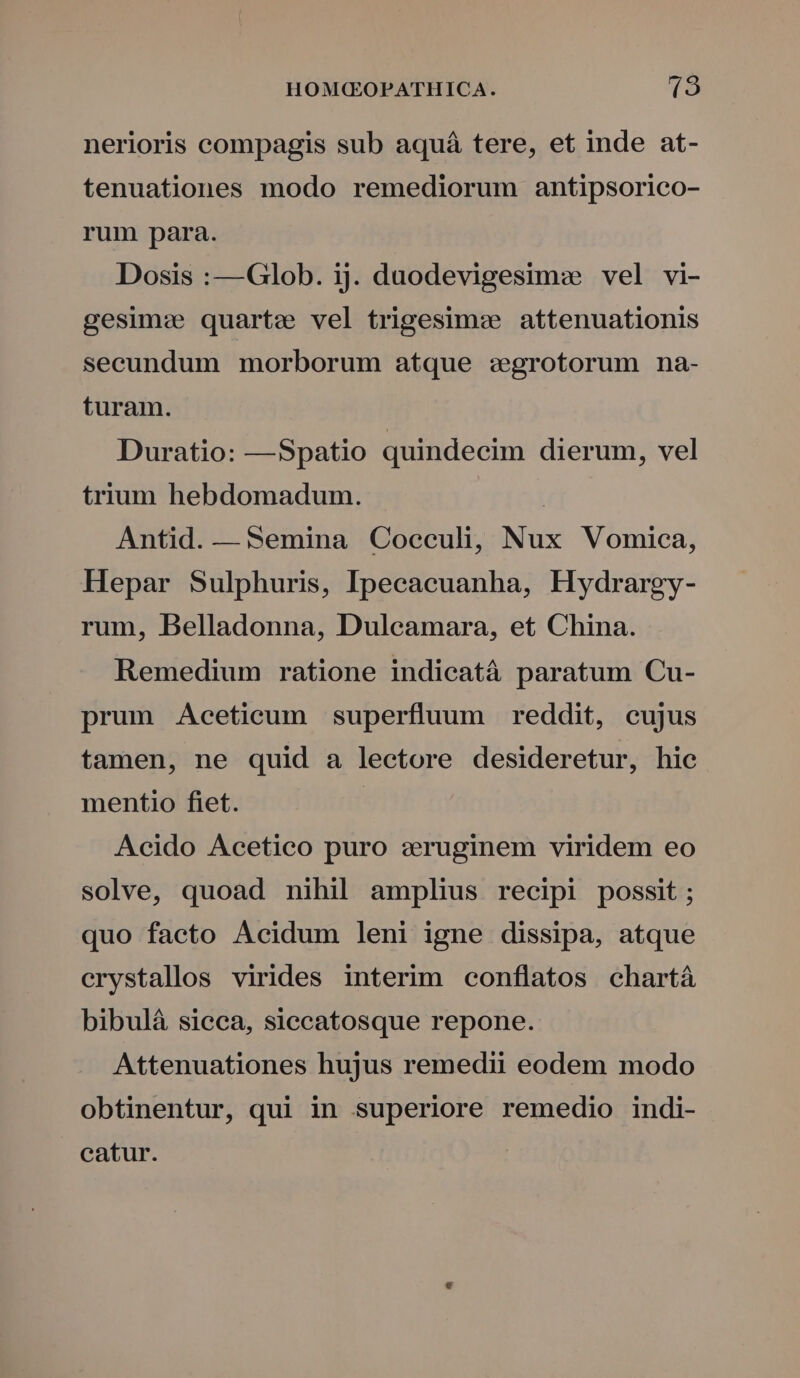 nerioris compagis sub aquá tere, et inde at- tenuationes modo remediorum antipsorico- rum para. Dosis :—Glob. ij. duodevigesimz vel vi- gesime quartz vel trigesimee attenuationis secundum morborum atque zgrotorum na- turam. Duratio: —Spatio quindecim dierum, vel trium hebdomadum. | Antid. — Semina Coecculi, Nux Vomica, Hepar Sulphuris, Ipecacuanha, Hydrargy- rum, Belladonna, Dulcamara, et China. Remedium ratione indicatá paratum Cu- prum Aceticum superfluum reddit, cujus tamen, ne quid a lectore desideretur, hic mentio fiet. Acido Acetico puro :ruginem viridem eo solve, quoad nihil amplius recipi possit; quo facto Acidum leni igne dissipa, atque crystallos virides interim conflatos chartà bibuláà sicca, siccatosque repone. Attenuationes hujus remedii eodem modo obtinentur, qui in superiore remedio indi- catur.