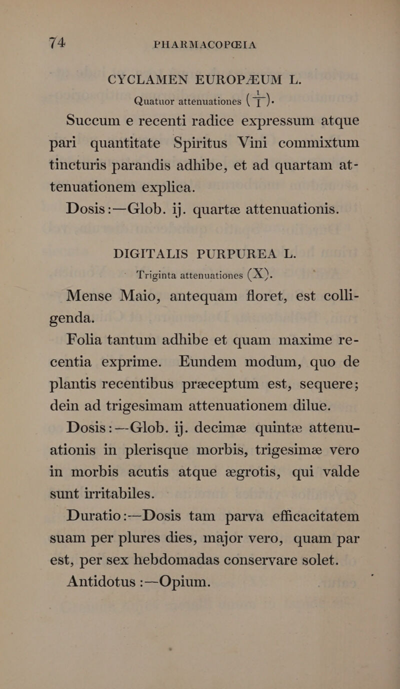CYCLAMEN EUROP/EUM L. Quatuor attenuationes (G]9. Suecum e recenti radice expressum atque pari quantitate Spiritus Vini commixtum tineturis parandis adhibe, et ad quartam at- tenuationem explica. Dosis:—Glob. ij. quarte attenuationis. DIGITALIS PURPUREA L. - Triginta attenuationes (X. Mense Maio, antequam floret, est colli- genda. Folia tantum adhibe et quam maxime re- centia exprime. Eundem modum, quo de plantis recentibus preceptum est, sequere; dein ad trigesimam attenuationem dilue. Dosis: —Glob. ij. decime quint» attenu- ationis in plerisque morbis, trigesimee vero in morbis acutis atque segrotis, qui valde sunt irritabiles. Duratio:—Dosis tam parva efficacitatem suam per plures dies, major vero, quam par est, per sex hebdomadas conservare solet. Antidotus :— Opium.