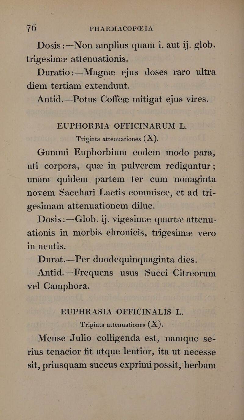 Dosis :--Non amplius quam 1. aut ij. glob. trigesim:e attenuationis. Duratio:—Magn: ejus doses raro ultra diem tertiam extendunt. Antid.—Potus Coffez mitigat ejus vires. EUPHORBIA OFFICINARUM L. Triginta attenuationes ( X). Gummi Euphorbium eodem modo para, uti corpora, quas in pulverem rediguntur ; unam quidem partem ter cum nonaginta novem sSacchari Lactis commisce, et ad tri- gesimam attenuationem dilue. Dosis :—Glob. ij. vigesim: quart:e attenu- ationis in morbis chronicis, trigesim« vero in acutis. Durat.—Per duodequinquaginta dies. Antid.—Frequens usus Succi Citreorum vel Camphora. EUPHRASIA OFFICINALIS L. Triginta attenuationes (X ). Mense Julio colligenda est, namque se- rius tenacior fit atque lentior, ita ut necesse sit, priusquam succus exprimi possit, herbam