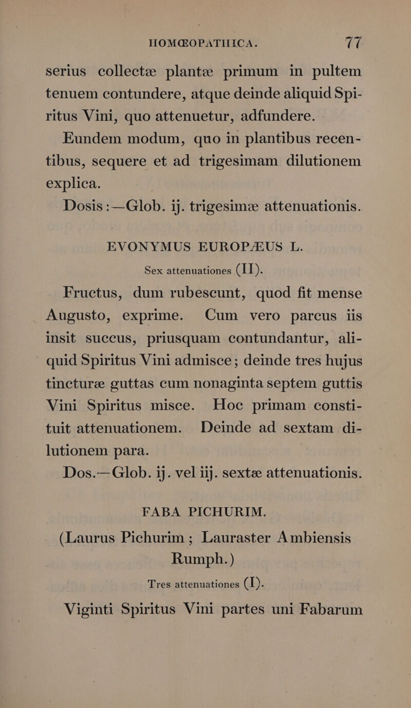 HOM(GOPATIIICA. (C ( serius collectze plantze primum in pultem tenuem contundere, atque deinde aliquid Spi- ritus Vini, quo attenuetur, adfundere. Eundem modum, quo in plantibus recen- tibus, sequere et ad trigesimam dilutionem explica. Dosis : —Glob. 1j. trigesim: attenuationis. EVONYMUS EUROP/EUS L. Sex attenuationes (T1). Fructus, dum rubescunt, quod fit mense Augusto, exprime. Cum vero parcus iis insit suecus, priusquam ceontundantur, ali- quid Spiritus Vini admisce ; deinde tres hujus tinctura guttas cum nonaginta septem guttis Vini Spiritus misce. Hoc primam consti- tuit attenuationem. . Deinde ad sextam di- lutionem para. | Dos.— Glob. ij. vel iij. sextze attenuationis. FABA PICHURIM,. (Laurus Pichurim ; Lauraster Ambiensis Rumph.) Tres attenuationes (T). Viginti Spiritus Vini partes uni Fabarum