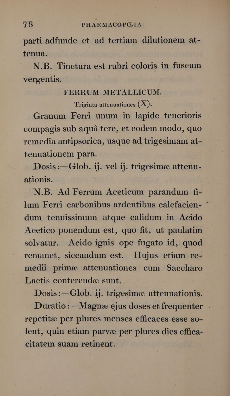 parti adfunde et ad tertiam dilutionem at- tenua. N.B. Tinctura est rubri coloris in fuscum vergentis. FERRUM METALLICUM. Triginta attenuationes (X). Granum Ferri unum in lapide tenerioris compagis sub aquá tere, et eodem modo, quo remedia antipsorica, usque ad trigesimam at- tenuationem para. Dosis :— Glob. ij. vel ij. trigesimee attenu- ationis. N.B. Ad Ferrum Aceticum parandum fi- lum Ferri carbonibus ardentibus calefacien- * dum tenuissimum atque calidum in Acido Acetico ponendum est, quo fit, ut paulatim solvatur. Acido ignis ope fugato id, quod remanet, siceandum est. Hujus etiam re- medii prime attenuationes cum Saccharo Lactis conterende sunt. Dosis :—Glob. ij. trigesim« attenuationis. Duratio :—Magnee ejus doses et frequenter . repetitze per plures menses efficaces esse so- lent, quin etiam parve per plures dies effica- citatem suam retinent.