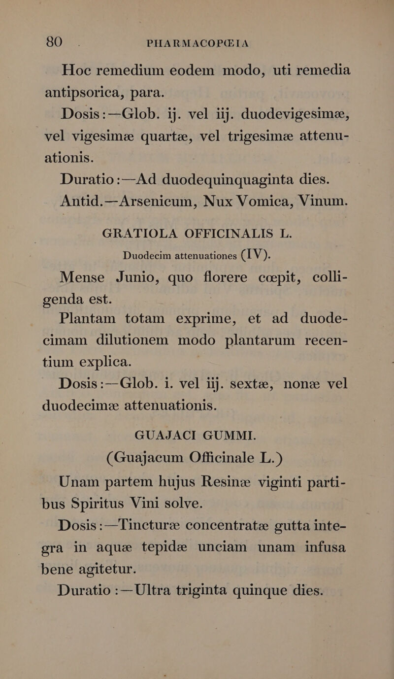 Hoe remedium eodem modo, uti remedia antipsorica, para. Dosis:—Glob. ij. vel iij. duodevigesimee, vel vigesimee quarte, vel trigesimee attenu- ationis. Duratio:—Ad duodequinquaginta dies. Antid.—Arsenicum, Nux Vomica, Vinum. GRATIOLA OFFICINALIS L. Duodecim attenuationes (IV). Mense Junio, quo florere coepit, colli- genda est. Plantam totam exprime, et ad duode- cimam dilutionem modo plantarum recen- tium explica. | Dosis:--Glob. i. vel iij. sextee, non: vel duodecim: attenuationis. GUAJACI GUMMI. (Guajaeum Officinale L.) Unam partem hujus Resin: viginti parti- bus Spiritus Vini solve. Dosis:— Tinetur: concentrate gutta inte- gra in aque tepide unciam unam infusa bene agitetur. Duratio :— Ultra triginta quinque dies.