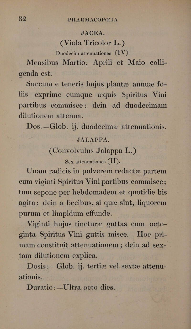 JACEA. ( Viola TTrieolor L.) Duodecim attenuationes (IV). Mensibus Martio, Aprili et Maio ocolli- genda est. Succum e teneris hujus plant: e annuz fo- lis exprime eumque equis Spiritus Vini partibus eommisce: dein ad duodecimam dilutionem attenua. Dos.—Glob. ij. duodecim: attenuationis. JALAPPA. . (Convolvulus Jalappa L.) Sex attenuationes (II). Unam radicis in pulverem redactae partem cum viginti Spiritus Vini partibus commisce; tum sepone per hebdomadem et quotidie bis agita: dein a fcibus, si quee sint, liquorem purum et limpidum effunde. Viginti hujus tincturce guttas cum octo- ginta Spiritus Vini guttis misce. Foe pri- mam constituit attenuationem ; dein ad sex- tam dilutionem explica. Dosis:—Glob. ij. tertiz» vel sextze attenu- ationis. Duratio: —Ultra octo dies.