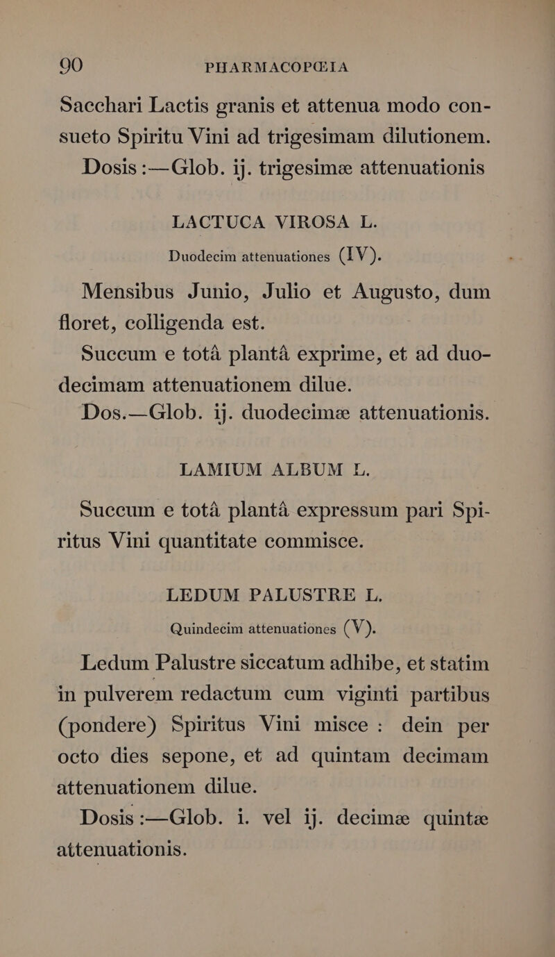 Saechari Lactis granis et attenua modo con- sueto Spiritu Vini ad trigesimam dilutionem. Dosis :—Glob. ij. trigesime attenuationis LACTUCA VIROSA L. Duodecim attenuationes (IV). Mensibus Junio, Julio et Augusto, dum floret, colligenda est. Succum e totà plantà exprime, et ad duo- decimam attenuationem dilue. Dos.—Glob. ij. duodecime attenuationis. LAMIUM ALBUM FL. succum e totà plantà expressum pari Spi- ritus Vini quantitate commisce. LEDUM PALUSTRE L. Quindecim attenuationes (V). Ledum Palustre siecatum adhibe, et statim in pulverem redactum eum viginti partibus (pondere) Spiritus Vini misce: dein per octo dies sepone, et ad quintam decimam attenuationem dilue. Dosis:—Glob. i. vel ij. decime quintae attenuationis.