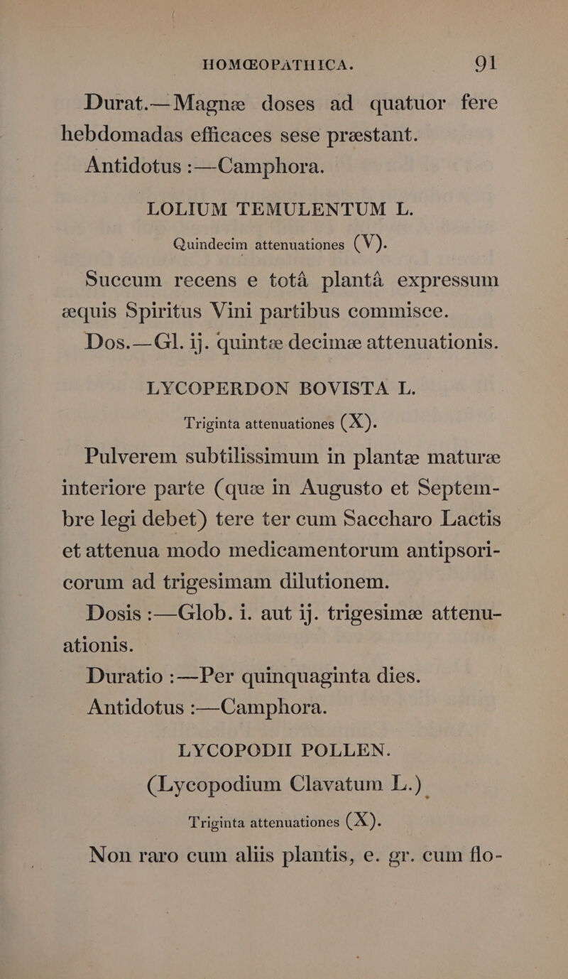 Durat.— Magne doses ad quatuor fere hebdomadas efficaces sese preestant. Antidotus :—Camphora. LOLIUM TEMULENTUM L. Quindecim attenuationes (V). Succum recens e totá plantà expressum equis Spiritus Vini partibus commisee. Dos.— Gl. ij. quint; decime attenuationis. LYCOPERDON BOVISTA L. Triginta attenuationes (X). Pulverem subtilissimum in plantze mature interiore parte (qux in Augusto et Septem- bre legi debet) tere ter cum Saecharo Lactis et attenua modo medicamentorum antipsori- corum ad trigesimam dilutionem. Dosis :—Glob. i. aut ij. trigesimee attenu- ationis. — Duratio :—Per quinquaginta dies. Antidotus :— Camphora. LYCOPODIH POLLEN. (Lyceopodium Clavatum L.). Triginta attenuationes (X). Non raro cum aliis plantis, e. gr. cum flo-