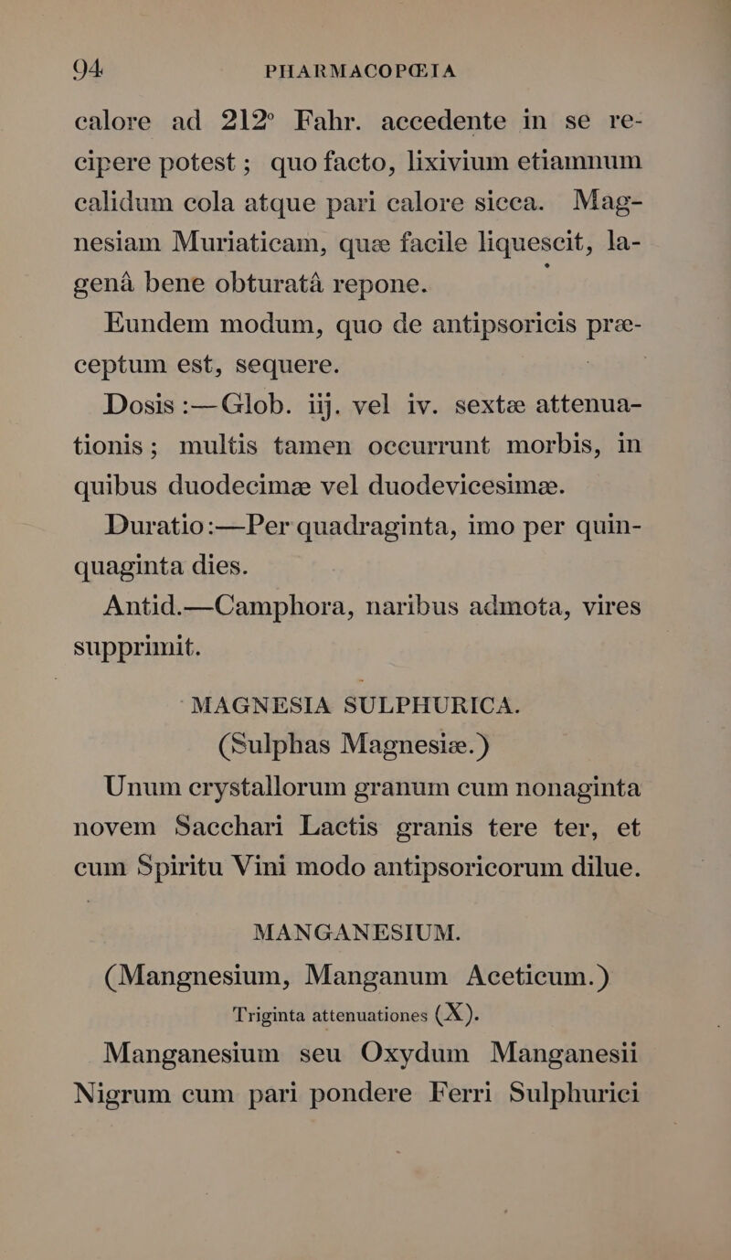 calore ad 212^ Fahr. accedente in se re- cipere potest; quo facto, lixivium etiamnum calidum cola atque pari calore sieca. Mag- nesiam Muriaticam, quz facile liquescit, la- gená bene obturatá repone. Eundem modum, quo de antipsoricis prz- ceptum est, sequere. | Dosis :— Glob. iij vel iv. sextze attenua- tionis; multis tamen occurrunt morbis, in quibus duodecim: vel duodevicesimze. Duratio:—Per quadraginta, imo per quin- quaginta dies. Antid.—Camphora, naribus admota, vires supprimit. MAGNESIA SULPHURICA. (Sulphas Magnesize.) Unum erystallorum granum cum nonaginta novem Saechari Lactis granis tere ter, et cum Spiritu Vini modo antipsoricorum dilue. MANGANESIUM. (Mangnesium, Manganum Aceticum.) Triginta attenuationes (X). Manganesium seu Oxydum Manganesii Nigrum cum pari pondere Ferri Sulphurici