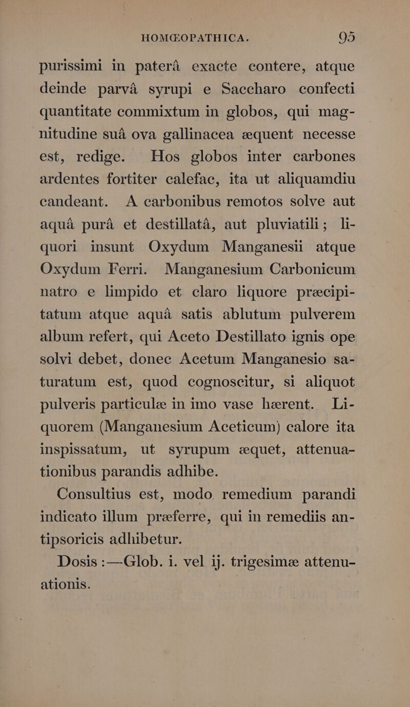 purissimi in paterá exacte contere, atque deinde parvà syrupi e Saeccharo confecti quantitate commixtum in globos, qui mag- nitudine suá ova gallinacea sequent necesse est, redige. ^ Hos globos inter carbones ardentes fortiter calefae, ita ut aliquamdiu candeant. A carbonibus remotos solve aut aquà puráà et destillatà, aut pluviatili; li- quori insunt Oxydum Manganesii atque Oxydum Ferri. Manganesium Carbonicum natro e limpido et claro liquore preecipi- tatum atque aquáà satis ablutum pulverem album refert, qui Aceto Destillato ignis ope solvi debet, donec Acetum Manganesio sa- turatum est, quod cognoscitur, si aliquot pulveris particule in imo vase herent. Li- quorem (Manganesium Aceticum) calore ita inspissatum, ut syrupum eequet, attenua- tionibus parandis adhibe. Consultius est, modo. remedium parandi indicato illum preeferre, qui in remediis an- tipsoricis adhibetur. Dosis :—Glob. i. vel ij. trigesimee attenu- ationis.