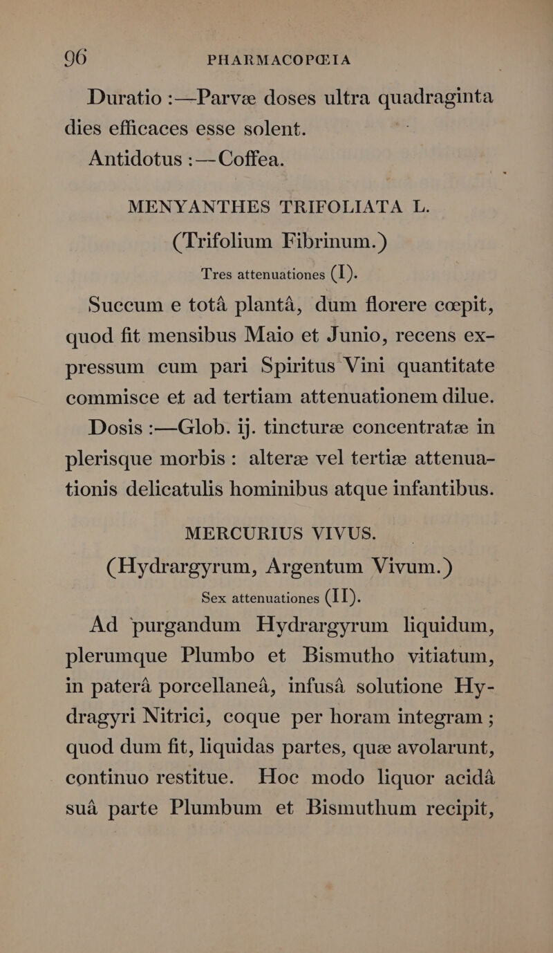 Duratio :—Parvze doses ultra quadraginta dies efficaces esse solent. Antidotus :— Coffea. MENYANTHES TRIFOLIATA L. CIrifolium Fibrinum.) Tres attenuationes (1). Succum e totà plantà, dum florere coepit, quod fit mensibus Maio et Junio, recens ex- pressum cum pari Spiritus Vini quantitate commisce ef ad tertiam attenuationem dilue. Dosis :—Glob. ij. tineture concentrate in plerisque morbis: alterz vel tertiae attenua- tionis delicatulis hominibus atque infantibus. MERCURIUS VIVUS. | (Hydrargyrum, Argentum Vivum.) Sex attenuationes (II). | Ad purgandum Hydrargyrum liquidum, plerumque Plumbo et Bismutho vitiatum, in paterá porcellaneà, infusá solutione Hy- dragyri Nitrici, coque per horam integram ; quod dum fit, liquidas partes, quee avolarunt, continuo restitue. Hoc modo liquor acidá suá parte Plumbum et Bismuthum recipit,