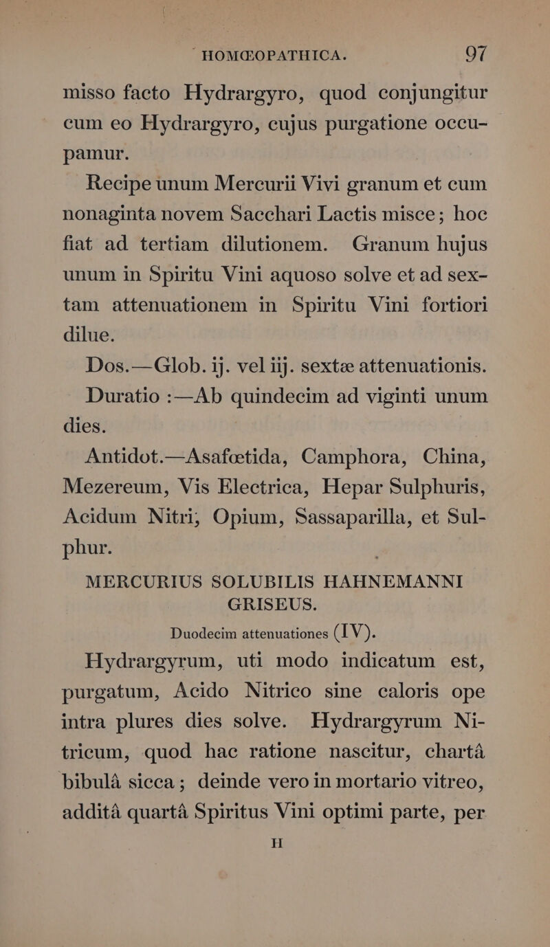 misso facto Hydrargyro, quod conjungitur eum eo Hydrargyro, cujus purgatione occu- pamur. Recipe unum Mercurii Vivi granum et cum nonaginta novem Sacchari Lactis misce; hoc fiat ad tertiam dilutionem. . Granum hujus unum in Spiritu Vini aquoso solve et ad sex- tam attenuationem in Spiritu Vini fortiori dilue. Dos.—Glob. ij. vel iij. sextze attenuationis. Duratio :—Ab quindecim ad viginti unum dies. Antidot.—Asafetida, Camphora, China, Mezereum, Vis Electrica, Hepar Sulphuris, Acidum Nitri, Opium, Sassaparilla, et Sul- phur. MERCURIUS SOLUBILIS HAHNEMANNI GRISEUS. Duodecim attenuationes (IV). Hydrargyrum, uti modo indicatum est, purgatum, Acido Nitrico sine caloris ope intra plures dies solve. EHydrargyrum Ni- trieum, quod hae ratione nascitur, chartá bibulà sicca; deinde vero in mortario vitreo, addità quartá Spiritus Vini optimi parte, per H