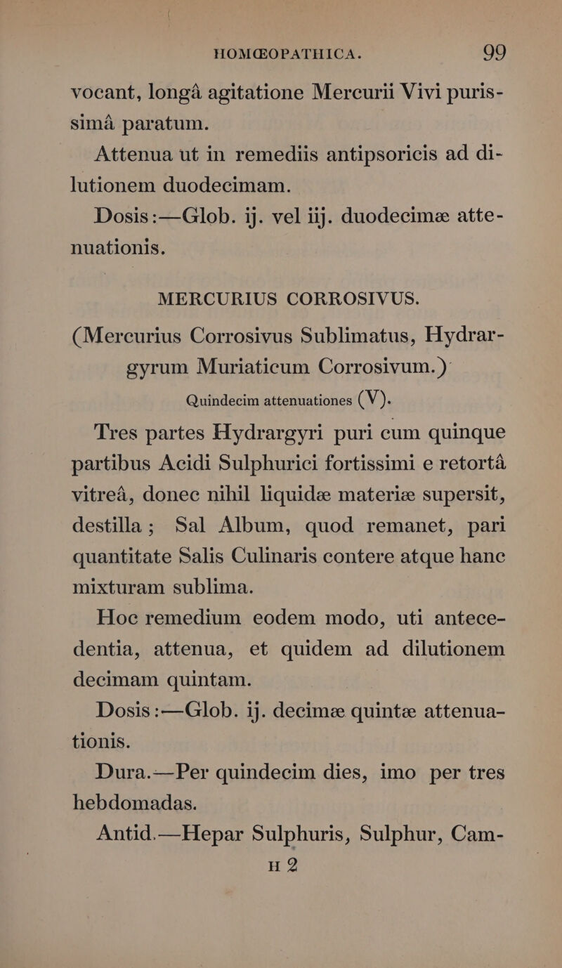 vocant, longáà agitatione Mercurii Vivi puris- simá paratum. Attenua ut in remediis antipsoricis ad di- lutionem duodecimam. Dosis :—Glob. ij. vel iij. duodecimee atte- nuationis. MERCURIUS CORROSIVUS. (Mercurius Corrosivus Sublimatus, Hydrar- gyrum Muriaticum Corrosivum. ): Quindecim attenuationes ( V). Tres partes Hydrargyri puri cum quinque partibus Acidi Sulphurici fortissimi e retortá vitreá, donec nihil liquide materie supersit, destilla; Sal Album, quod remanet, pari quantitate Salis Culinaris contere atque hane mixturam sublima. Hoc remedium eodem modo, uti antece- dentia, attenua, et quidem ad dilutionem decimam quintam. Dosis :—Glob. ij. decime quinte attenua- tionis. Dura.— Per quindecim dies, imo per tres hebdomadas. Antid.—Hepar Sulphuris, Sulphur, Cam- H 2