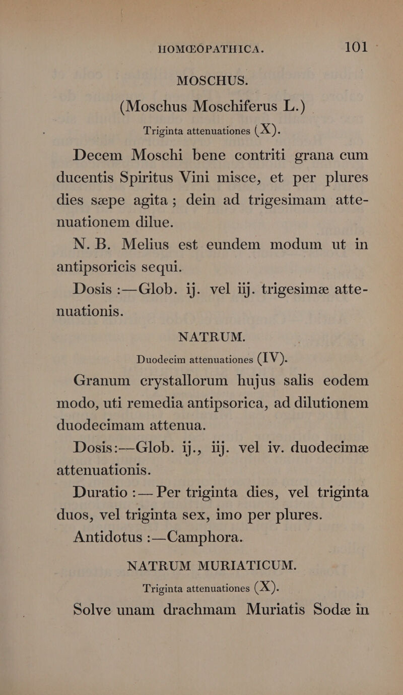 MOSCHUS. (Moschus Moschiferus L.) Triginta attenuationes ( X). Decem Moschi bene contriti grana cum ducentis Spiritus Vini misce, et per plures dies seepe agita; dein ad trigesimam atte- nuationem dilue. N. B. Melius est eundem modum ut in antipsoricis sequi. Dosis :—Glob. ij. vel iiJ. trigesimee atte- nuationis. NATRUM. Duodecim attenuationes (IV). Granum erystallorum hujus salis eodem modo, uti remedia antipsorica, ad dilutionem duodecimam attenua. Dosis:—Glob. iL, iij. vel iv. duodecime attenuationis. Duratio :— Per triginta dies, vel triginta duos, vel triginta sex, imo per plures. Antidotus :—Camphora. NATRUM MURIATICUM. Triginta attenuationes (X). Solve unam draehmam Muriatis Soda in