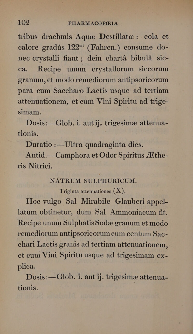 tribus drachmis Aque Destillate : |. cola et calore gradáàs 122 ' (Fahren.) consume do- nec erystalli fiant ; dein chartà bibulá sic- ca. Recipe unum crystallorum siecorum granum, et modo remediorum antipsoricorum para eum Saecharo Lactis usque ad tertiam attenuationem, et cum Vini Spiritu ad trige- simam. Dosis:—Glob. i. aut ij. trigesimee attenua- tionis. | Duratio :—Ultra quadraginta dies. Antid.— Camphora et Odor Spiritus /Ethe- ris Nitrici. NATRUM SULPHURICUM. Triginta attenuationes (X). Hoc vulgo Sal Mirabile Glauberi appel- latum obtinetur, dum Sal Ammoniacum fit. Recipe unum SulphatisSodze granum et modo - remediorum antipsoricorum cum centum Sac- chari Lactis granis ad tertiam attenuationem, et cum Vini Spiritu usque ad trigesimam ex- plica. Dosis :—Glob. i. aut 1j. trigesime attenua- tionis.