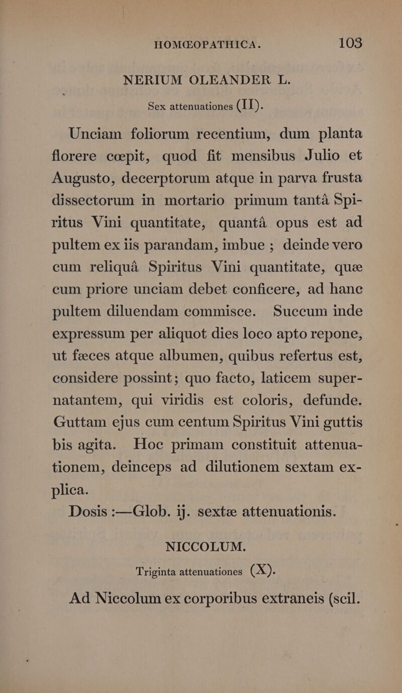 NERIUM OLEANDER L. Sex attenuationes (II). Unciam foliorum recentium, dum planta florere coepit, quod fit mensibus Julio et Augusto, decerptorum atque in parva frusta dissectorum in mortario primum tantà Spi- ritus Vini quantitate, quantá opus est ad pultem ex iis parandam, imbue ; deinde vero cum reliquá Spiritus Vini quantitate, quee cum priore unciam debet conficere, ad hane pultem diluendam commisce. Succum inde expressum per aliquot dies loco apto repone, ut feeces atque albumen, quibus refertus est, considere possint; quo facto, laticem super- natantem, qui viridis est coloris, defunde. Guttam ejus eum centum Spiritus Vini guttis bis agita. Hoc primam constituit attenua- tionem, deinceps ad dilutionem sextam ex- plica. Dosis :—Glob. ij. sextz attenuationis. NICCOLUM,. Triginta attenuationes (X). Ad Niecolum ex corporibus extraneis (scil.