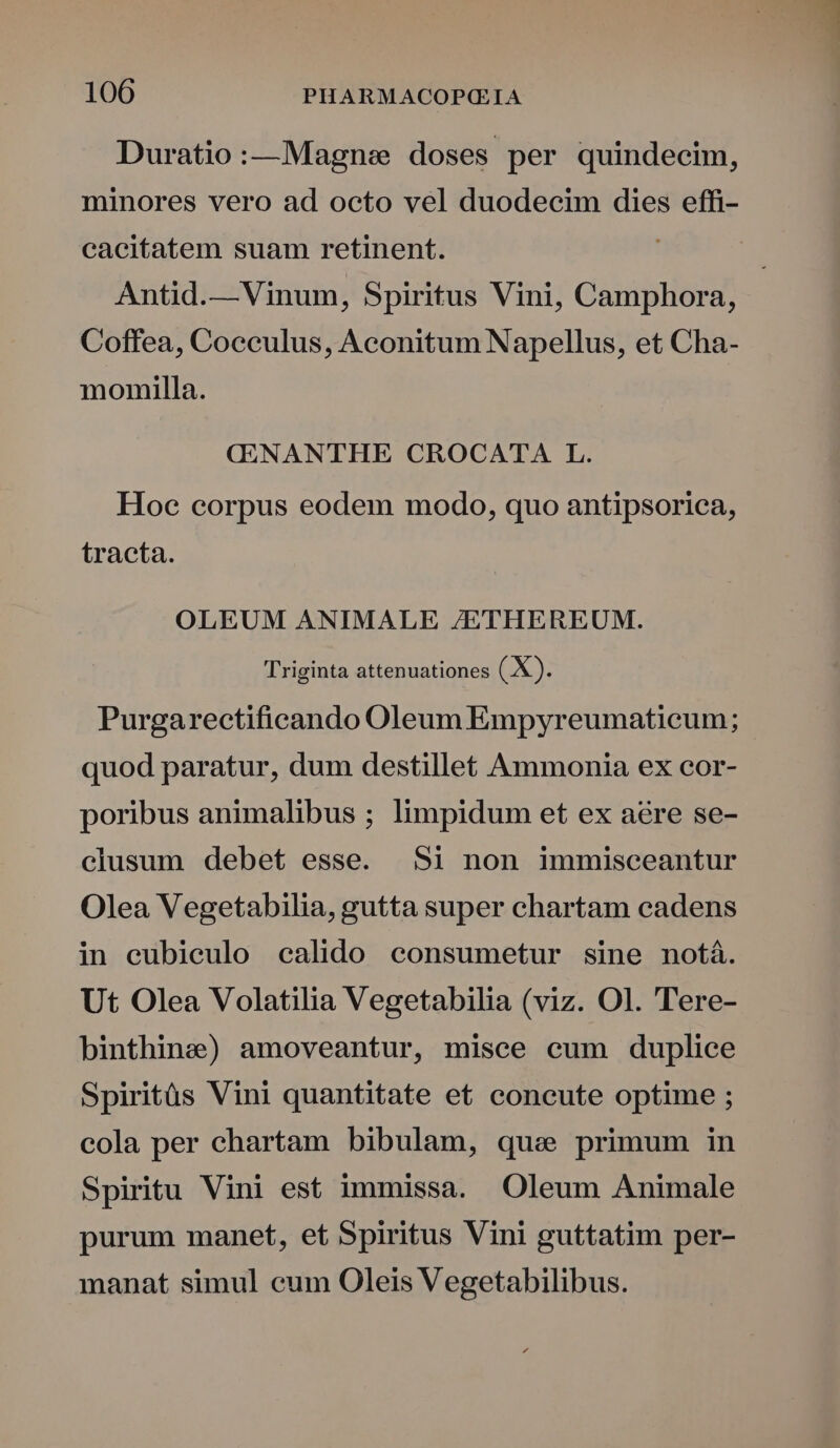 Duratio:—Magnse doses per quindecim, minores vero ad octo vel duodecim dies effi- cacitatem suam retinent. Antid.— Vinum, Spiritus Vini, Camphora, Coffea, Cocculus, Aconitum Napellus, et Cha- momilla. CENANTHE CROCATA L. Hoc corpus eodem modo, quo antipsorica, tracta. OLEUM ANIMALE /ETHEREUM. Triginta attenuationes (X). Purgarectificando Oleum Empyreumaticeum; quod paratur, dum destillet Ammonia ex cor- poribus animalibus ; limpidum et ex aere se- clusum debet esse. Si non immisceantur Olea Vegetabilia, gutta super chartam cadens in eubiculo calido consumetur sine notá. Ut Olea Volatilia Vegetabilia (viz. Ol. Tere- binthine) amoveantur, misce cum duplice Spiritüs Vini quantitate et concute optime ; cola per chartam bibulam, que primum in Spiritu Vini est immissa. Oleum Animale purum manet, et Spiritus Vini guttatim per- manat simul cum Oleis Vegetabilibus.