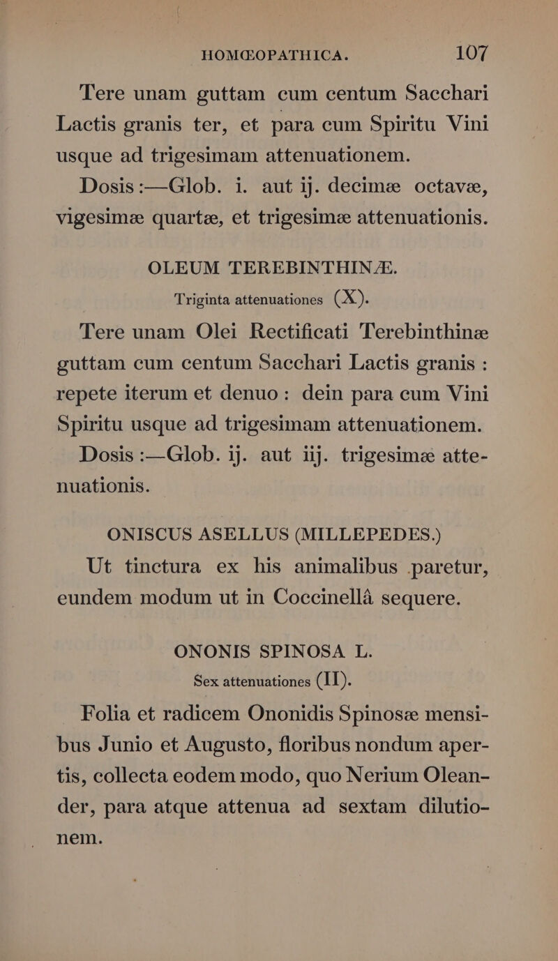 Tere unam guttam eum centum Sacchari Lactis granis ter, e£ para cum Spiritu Vini usque ad trigesimam attenuationem. Dosis:—Glob. i. aut ij. decime octave, vigesimee quartae, et trigesimee attenuationis. OLEUM TEREBINTHIN.JE. Triginta attenuationes (X). Tere unam Olei Rectificati 'lTerebinthinzee guttam cum centum Sacchari Lactis granis : repete iterum et denuo: dein para eum Vini Spiritu usque ad trigesimam attenuationem. Dosis :—Glob. ij. aut iij. trigesime atte- nuationis. ONISCUS ASELLUS (MILLEPEDES.) Ut tinctura ex his animalibus paretur, eundem modum ut in Coccinellà sequere. ONONIS SPINOSA L. Sex attenuationes (1I). Folia et radicem Ononidis Spinosz mensi- bus Junio et Augusto, floribus nondum aper- tis, collecta eodem modo, quo Nerium Olean- der, para atque attenua ad sextam dilutio- nem.