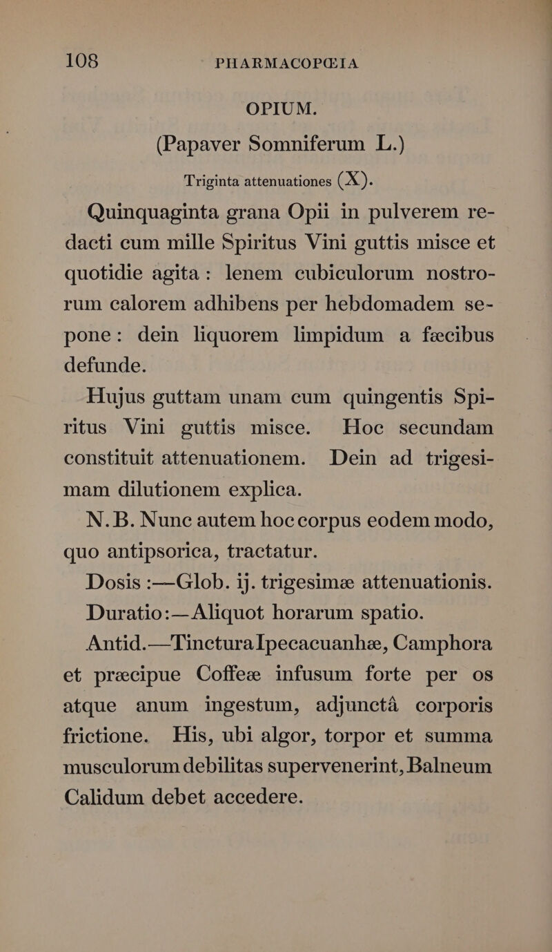 OPIUM. (Papaver Somniferum L.) Triginta attenuationes (X). Quinquaginta grana Opii in pulverem re- dacti cum mille Spiritus Vini guttis misce et quotidie agita: lenem cubiculorum nostro- rum calorem adhibens per hebdomadem se- pone: dein liquorem limpidum a fecibus defunde. Hujus guttam unam eum quingentis Spi- ritus Vini guttis misce. Hoc secundam constituit attenuationem. . Dein ad trigesi- mam dilutionem explica. N. B. Nune autem hoe corpus eodem modo, quo antipsorica, tractatur. Dosis :—Gdlob. ij. trigesime attenuationis. Duratio:— Aliquot horarum spatio. Antid.—Tincturalpecacuanhe, Camphora et precipue Coffee infusum forte per os atque anum ingestum, adjunctà corporis frietione. His, ubi algor, torpor et summa museulorum debilitas supervenerint, Balneum Calidum debet accedere.
