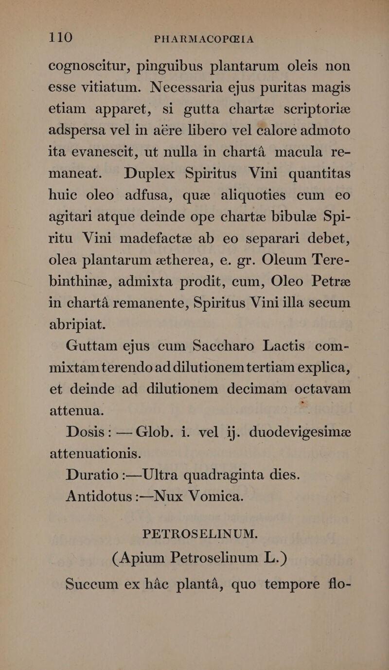 cognoscitur, pinguibus plantarum oleis non esse vitiatum. Necessaria ejus puritas magis etiam apparet, si gutta charte scriptoris adspersa vel in aere libero vel calore admoto ita evanescit, ut nulla in chartá macula re- maneat. Duplex Spiritus Vini quantitas huie oleo adfusa, quae aliquoties cum eo agitari atque deinde ope charte bibule Spi- ritu Vini madefacte ab eo separari debet, olea plantarum eetherea, e. gr. Oleum Tere- binthine, admixta prodit, cum, Oleo Petra in chartà remanente, Spiritus Vini illa secum abripiat. Guttam ejus cum Saecharo Lactis com- mixtam terendo ad dilutionemtertiam explica, et deinde ad dilutionem decimam octavam attenua. Dosis: — Glob. i. vel ij. duodevigesimzee attenuationis. Duratio :—Ultra quadraginta dies. Antidotus :——Nux Vomica. PETROSELINUM. (Apium Petroselinum L.) sSuceum ex háe plantá, quo tempore flo-