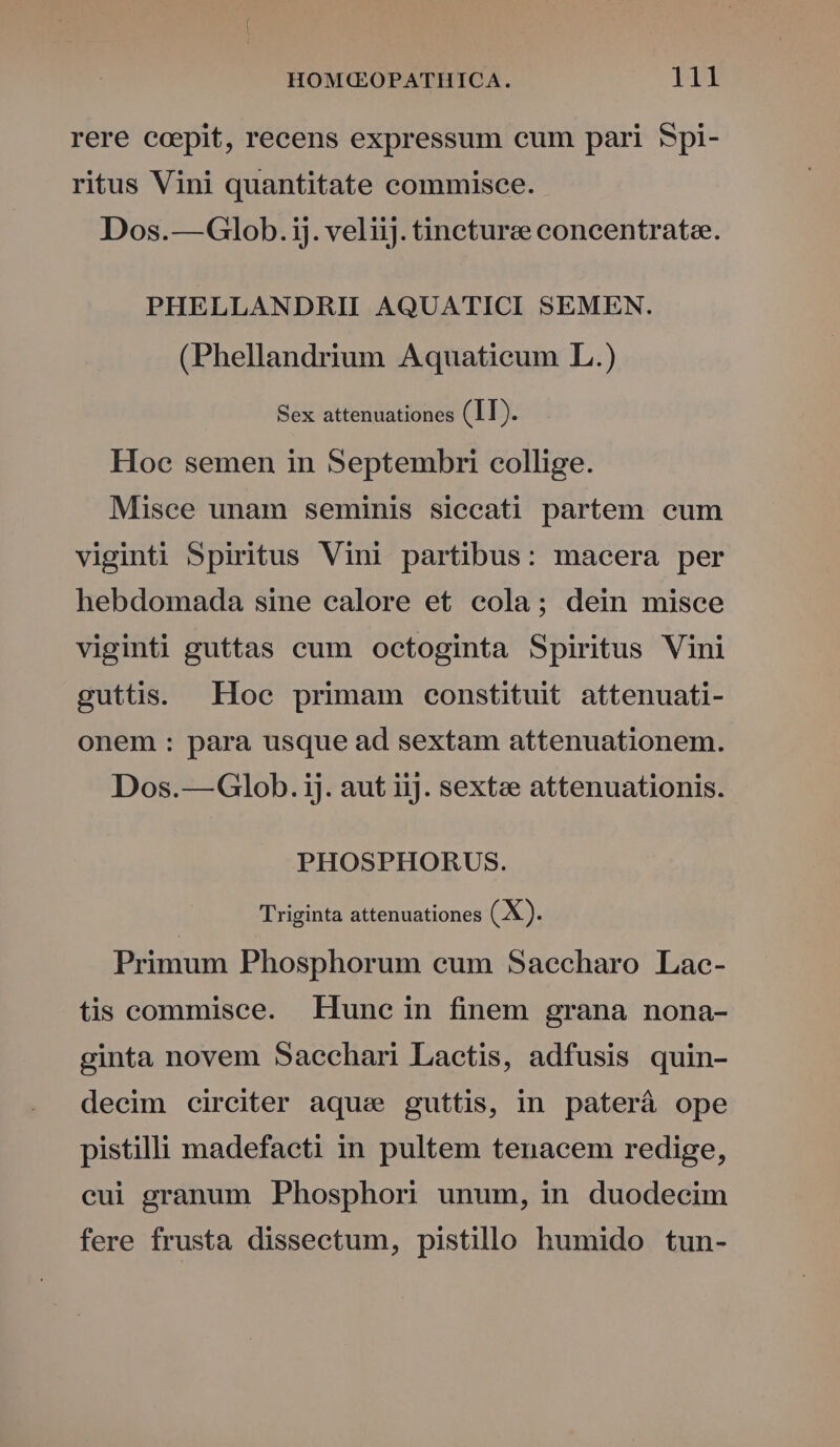 rere ccepit, recens expressum cum pari Spi- ritus Vini quantitate commisce. Dos.—Glob.ij. veliij. tincture concentrate. PHELLANDRII AQUATICI SEMEN. (Phellandrium Aquaticum L.) Sex attenuationes (IT). Hoc semen in Septembri collige. Misce unam seminis siccati partem cum viginti Spiritus Vini partibus: macera per hebdomada sine ealore et cola; dein misce viginti guttas cum octoginta Spiritus Vini guttis. Hoc primam constituit attenuati- onem : para usque ad sextam attenuationem. Dos.—Glob. ij. aut 11). sextee attenuationis. PHOSPHORUS. Triginta attenuationes (X). Primum Phosphorum cum Saecharo Lac- tis commisce. Hune in finem grana nona- ginta novem Sacchari Lactis, adfusis quin- decim circiter aqu: guttis, in paterà ope pistilli madefacti in pultem tenacem redige, cui granum Phosphori unum, in duodecim fere frusta dissectum, pistillo humido tun-