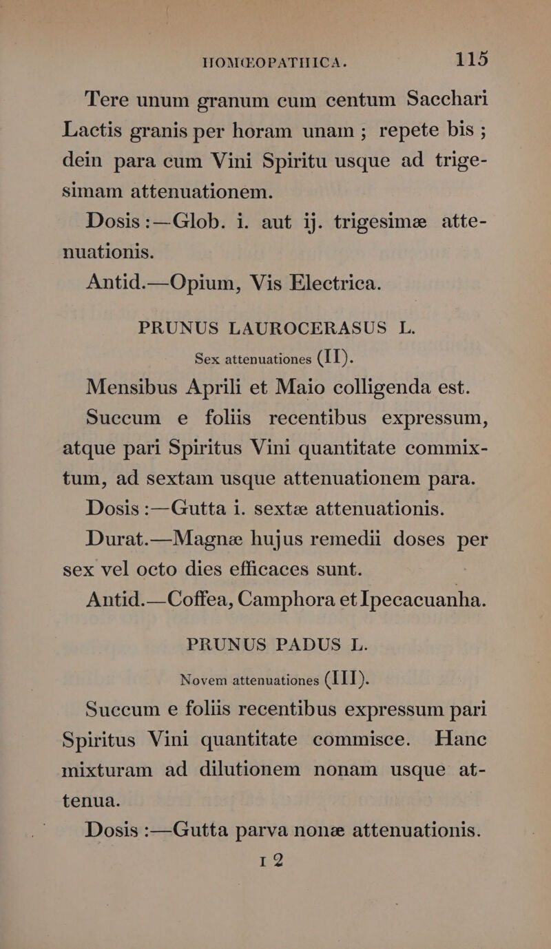 Tere unum granum cum centum Saechari Lactis granis per horam unam ; repete bis ; dein para cum Vini Spiritu usque ad trige- simam attenuationem. Dosis:—Glob. i. aut ij. trigesimee atte- nuationis. Antid.—Opium, Vis Electrica. PRUNUS LAUROCERASUS L. Sex attenuationes (II). Mensibus Aprili et Maio colligenda est. Suecum e folis recentibus expressum, atque pari Spiritus Vini quantitate commix- tum, ad sextam usque attenuationem para. Dosis :—Gutta i. sexts attenuationis. Durat.—Magne hujus remedii doses per sex vel octo dies efficaces sunt. Antid.—Coffea, Camphora et Ipecacuanha. PRUNUS PADUS L. Novem attenuationes (III). Succum e foliis recentibus expressum pari Spiritus Vini quantitate commisce. Hane mixturam ad dilutionem nonam usque at- tenua. Dosis :—Gutta parva none attenuationis. HY