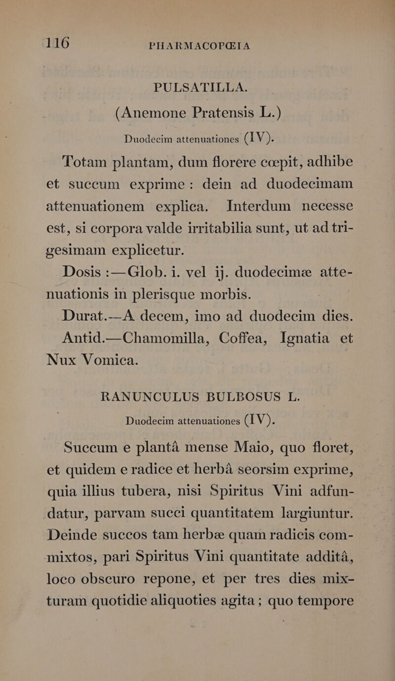 PULSATILLA. (Anemone Pratensis L.) Duodecim attenuationes (IV). Totam plantam, dum florere coepit, adhibe et succum exprime: dein ad duodecimam attenuationem expliea. Interdum necesse est, si corpora valde irritabilia sunt, ut ad tri- gesimam explicetur. Dosis :—Glob. i. vel ij. duodecimee atte- nuationis in plerisque morbis. Durat.—4A. decem, imo ad duodecim dies. Antid.—Chamomilla, Coffea, lgnatia et Nux Vomica. RANUNCULUS BULBOSUS L. Duodecim attenuationes (IV) : Succum e plantà mense Maio, quo floret, et quidem e radice et herbá seorsim exprime, quia illius tubera, nisi Spiritus Vini adfun- datur, parvam sueci quantitatem largiuntur. Deinde succos tam herbe quam radicis com- mixtos, pari Spiritus Vini quantitate addità, loco obseuro repone, et per tres dies mix- turam quotidie aliquoties agita; quo tempore