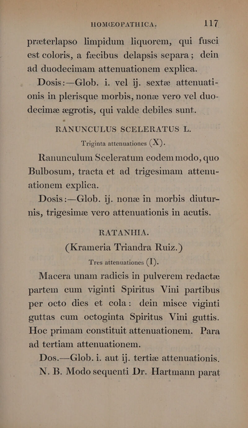 preterlapso limpidum liquorem, qui fusci est coloris, a fecibus delapsis separa; dein àd duodecimam attenuationem explica. - Dosis:—Glob. i. vel ij. sexte» attenuati- onis in plerisque morbis, nonz vero vel duo- decime cegrotis, qui valde debiles sunt. Ls RANUNCULUS SCELERATUS L. Triginta attenuationes (X). Ranuneulum Sceleratum eodem modo, quo Bulbosum, tracta et ad trigesimam attenu- ationem explica. | Dosis:—Glob. ij. none in morbis diutur- nis, trigesime vero attenuationis in acutis. RATANHIA. (Krameria Triandra Ruiz.) | Tres attenuationes (T). Macera unam radicis in pulverem redactae partem eum viginti Spiritus Vini partibus per octo dies et cola: dein misce viginti guttas cum octoginta Spiritus Vini guttis. Hoc primam constituit attenuationem. Para ad tertiam attenuationem. Dos.—Glob. i. aut ij. tertie attenuationis. N. B. Modo sequenti Dr. Hartmann parat