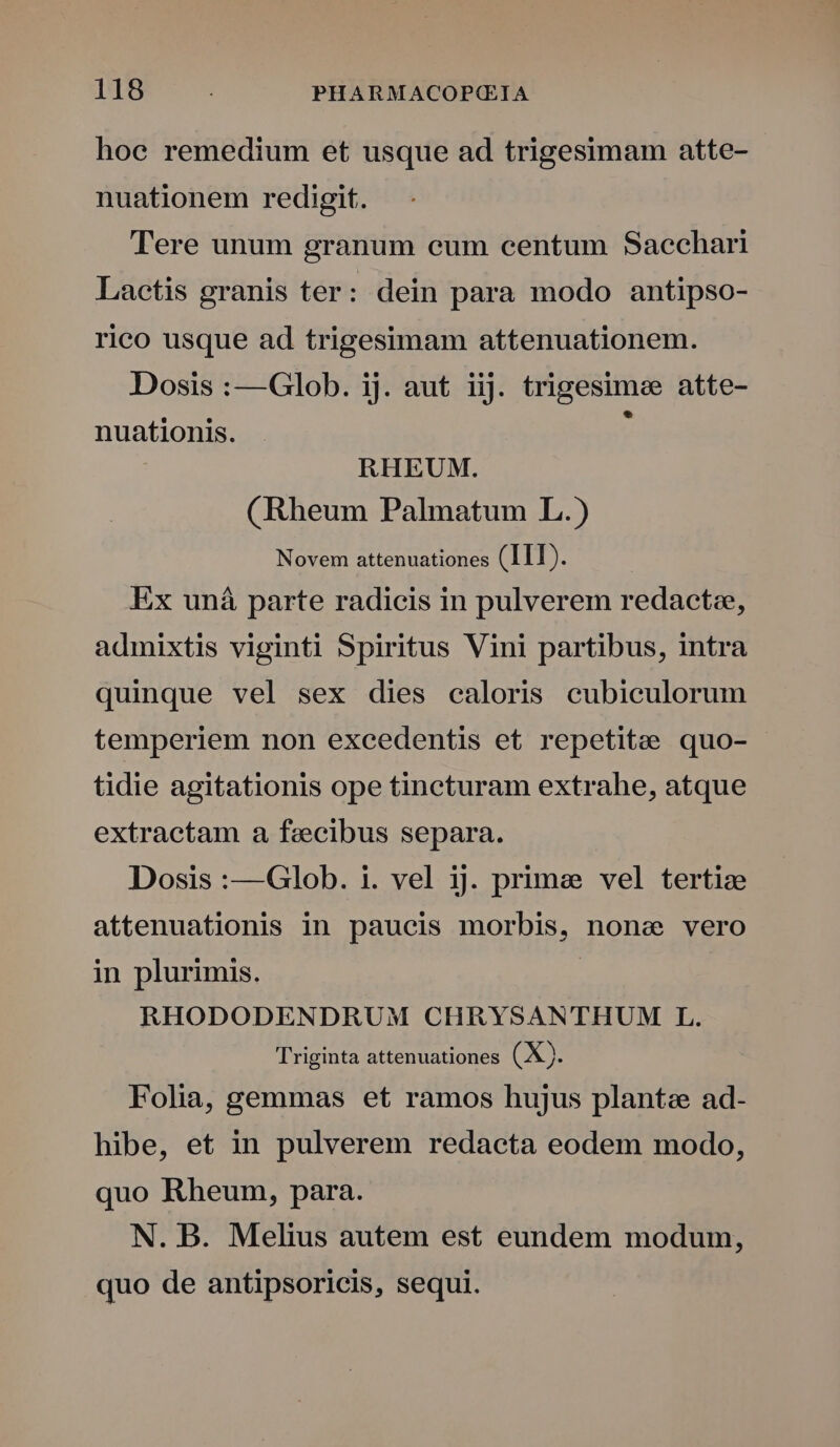 hoe remedium et usque ad trigesimam atte- nuationem redigit. Tere unum granum eum centum Sacchari Laetis granis ter: dein para modo antipso- rico usque ad trigesimam attenuationem. Dosis :—Glob. ij. aut iij. trigesimee atte- . nuationis. RHEUM. (Rheum Palmatum L.) Novem attenuationes (III). Ex uná parte radicis in pulverem redaetze, admixtis viginti Spiritus Vini partibus, intra quinque vel sex dies caloris cubiculorum temperiem non excedentis et repetitzee quo- tidie agitationis ope tincturam extrahe, atque extractam a fezecibus separa. Dosis :—Glob. i. vel ij. prime vel tertie attenuationis in paucis morbis, none vero in plurimis. | RHODODENDRUM CHRYSANTHUM L. Triginta attenuationes (X). Folia, gemmas et ramos hujus plante ad- hibe, et in pulverem redacta eodem modo, quo Rheum, para. N. B. Melius autem est eundem modum, quo de antipsoricis, sequi.