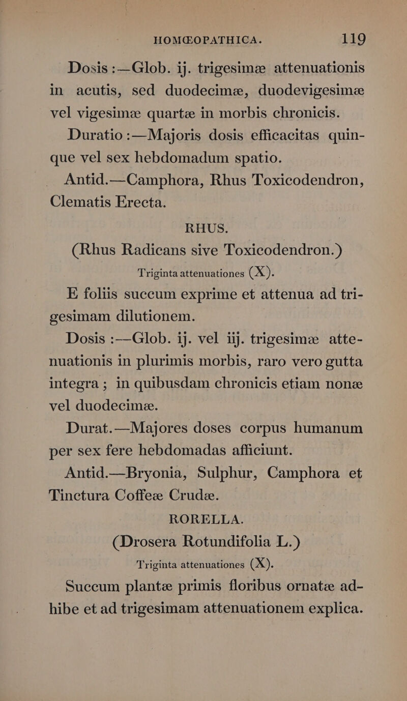 Dosis : —Glob. ij. trigesimee attenuationis in acutis, sed duodecime, duodevigesime vel vigesimze quartae in morbis chronicis. Duratio:—Majoris dosis efficacitas quin- que vel sex hebdomadum spatio. Antid.—Camphora, Rhus Toxicodendron, Clematis Erecta. RHUS. (Rhus Radicans sive Toxicodendron.) Triginta attenuationes (X). E foliis suceum exprime et attenua ad tri- gesimam dilutionem. Dosis :—Glob. ij. vel iij. trigesimee atte- nuationis in plurimis morbis, raro vero gutta integra; in quibusdam chronicis etiam none vel duodecima. Durat.—Majores doses corpus humanum per sex fere hebdomadas afficiunt. Antid.—Bryonia, Sulphur, Camphora et Tinetura Coffee Crude. RORELLA. (Drosera Rotundifolia L.) Triginta attenuationes (X). Suecum plante primis floribus ornate ad- hibe et ad trigesimam attenuationem explica.