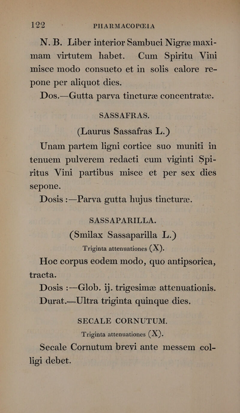 1292 : ^ PHARMACOP(G IA N. B. Liber interior Sambuci Nigre maxi- mam virtutem habet. Cum Spiritu Vini misce modo consueto et in solis ealore re- pone per aliquot dies. Dos.—Gutta parva tincture concentrato. SASSAFRAS. (Laurus Sassafras L.) Unam partem ligni cortice suo muniti in tenuem pulverem redacti cum viginti Spi- ritus Vini partibus misce et per sex dies sepone. | Dosis :—Parva gutta hujus tincturz. SASSAPARILLA. (Smilax Sassaparilla L.) Triginta attenuationes ( X). Hoc corpus eodem modo, quo antipsorica, tracta. Dosis :—Glob. ij. trigesim: attenuationis. Durat.—Ultra triginta quinque dies. SECALE CORNUTUM. Triginta attenuationes (X). Secale Cornutum brevi ante messem col- ligi debet.