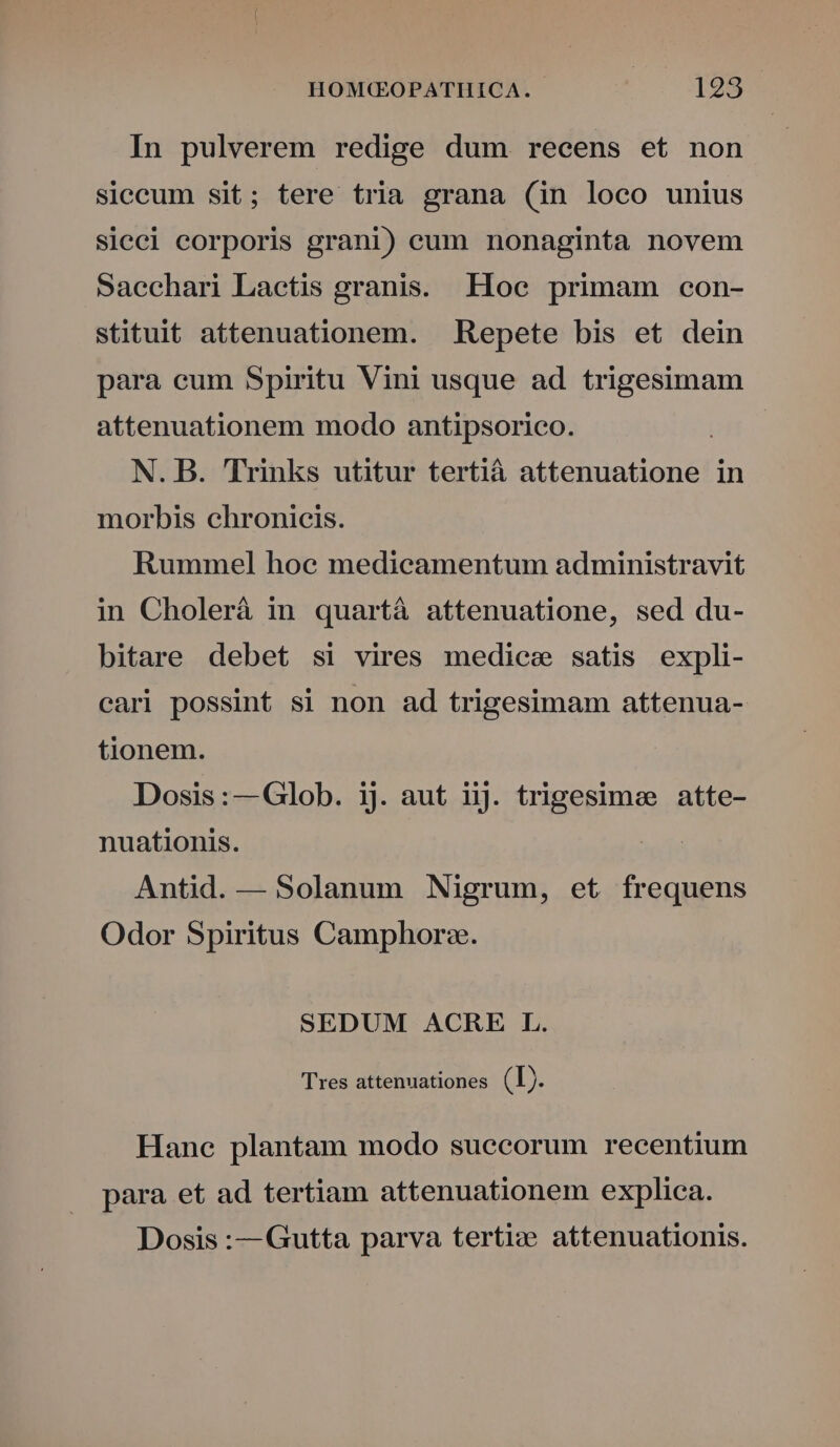 In pulverem redige dum recens et non siccum sit; tere tria grana (in loco unius sicci corporis grani) cum nonaginta novem Sacchari Lactis granis. Iloec primam con- stituit attenuationem. . Repete bis et dein para cum Spiritu Vini usque ad trigesimam attenuationem modo antipsorico. | N. B. Trinks utitur tertià attenuatione in morbis chronicis. Rummel hoe medicamentum administravit in Cholerá in quartà attenuatione, sed du- bitare debet si vires mediee satis expli- cari possint si non ad trigesimam attenua- tionem. Dosis:—Glob. ij. aut iiJ. trigesimee atte- nuationis. Antid. — Solanum Nigrum, et frequens Odor Spiritus Camphorz. SEDUM ACRE L. Tres attenuationes (Ij. Hane plantam modo suecorum recentium para et ad tertiam attenuationem explica. Dosis :— Gutta parva terti:e attenuationis.