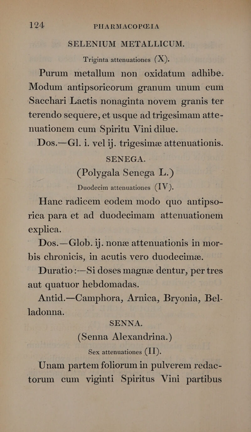 SELENIUM METALLICUM. Triginta attenuationes (X). Purum metallum non oxidatum adhibe. Modum antipsoricorum granum unum cum Sacchari Lactis nonaginta novem granis ter terendo sequere, et usque ad trigesimam atte- nuationem cum Spiritu Vini dilue. Dos.— Gl. i. vel iJ. trigesime attenuationis. SENEGA. (Polygala Senega L.) Duodecim attenuationes (IV). Hanc radicem eodem modo quo antipso- rica para et ad duodecimam attenuationem explica. Dos.— Glob. ij. none attenuationis in mor- bis chronicis, in aeutis vero duodecima. Duratio :—S$1i doses magnee dentur, per tres aut quatuor hebdomadas. Antid.—Camphora, Arnica, Bryonia, Bel. ladonna. SENNA. (Senna Alexandrina.) Sex attenuationes (II). Unam partem foliorum in pulverem redac- torum eum viginti Spiritus Vini partibus