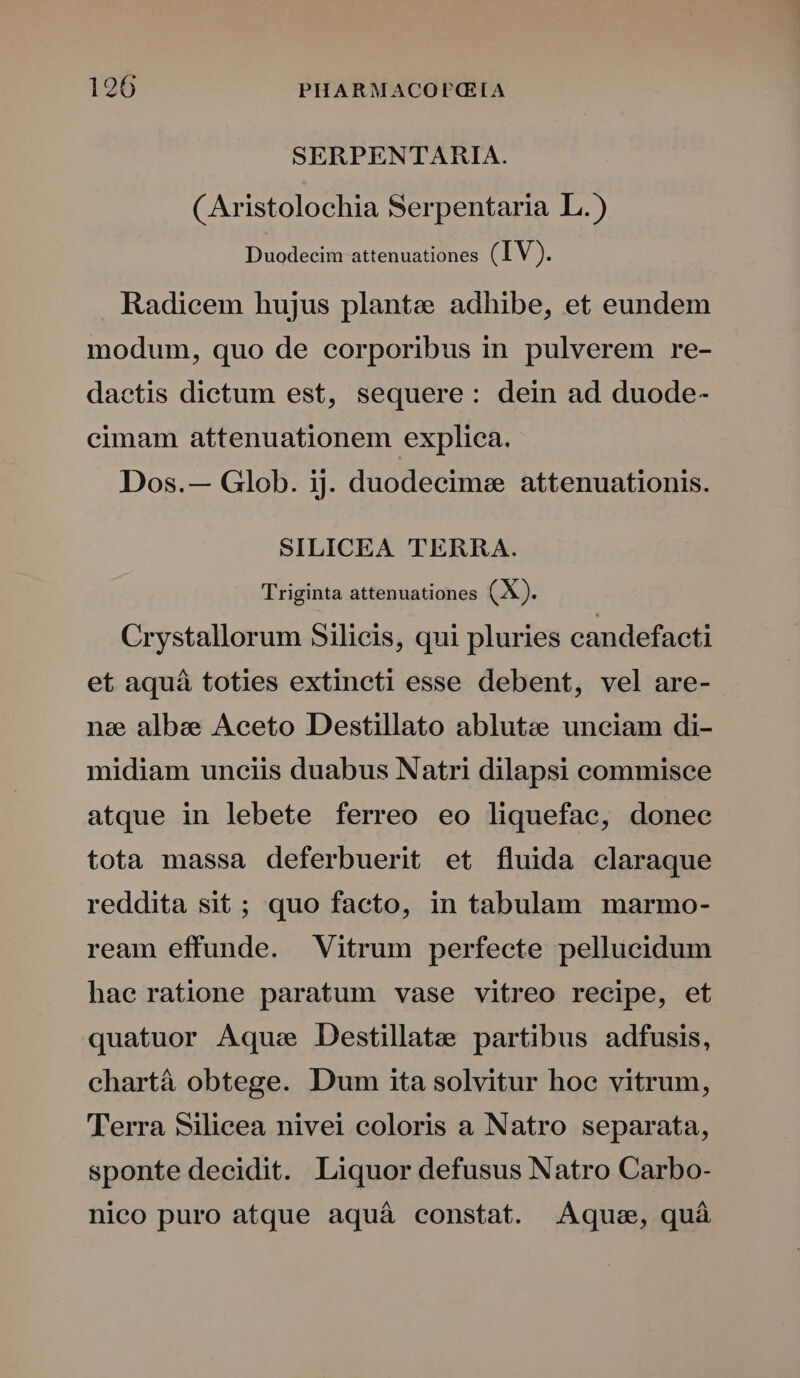 SERPENTARIA. CAristolochia Serpentaria L.) Duodecim attenuationes (IV). Radicem hujus plantes adhibe, et eundem modum, quo de corporibus in pulverem re- dactis dictum est, sequere: dein ad duode- cimam attenuationem explica. Dos.— Glob. ij. duodecime attenuationis. SILICEA TERRA. Triginta attenuationes (X). Crystallorum Silicis, qui pluries candefacti et aquá toties extincti esse debent, vel are- nee albae Aceto Destillato ablutee unciam di- midiam unciis duabus Natri dilapsi commisce atque in lebete ferreo eo liquefac, donee tota massa deferbuerit et fluida claraque reddita sit; quo facto, in tabulam marmo- ream effunde. Vitrum perfecte pellucidum hae ratione paratum vase vitreo recipe, et quatuor Aque Destillatee partibus adfusis, chartá obtege. Dum ita solvitur hoc vitrum, Terra Silicea nivei coloris a Natro separata, sponte decidit. Liquor defusus Natro Carbo- nico puro atque aquá constat. Aquae, quà