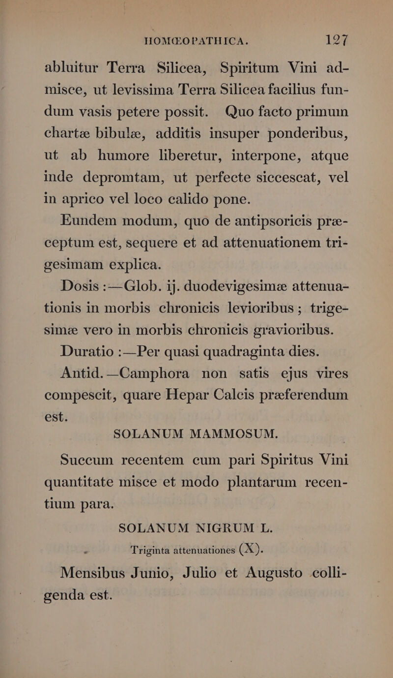 abluitur Terra Silicea, Spiritum Vini ad- misce, ut levissima Terra Silicea facilius fun- dum vasis petere possit. Quo facto primu charte bibule, additis insuper ponderibus, ut ab humore liberetur, interpone, atque inde depromtam, ut perfecte siccescat, vel in aprico vel loco calido pone. Eundem modum, quo de antipsoricis prze- ceptum est, sequere et ad attenuationem tri- gesimam explica. Dosis :— Glob. ij. duodevigesim:e attenua- tionis in morbis chronicis levioribus ; trige- simee vero in morbis chronicis gravioribus. Duratio :—Per quasi quadraginta dies. Antid.—Camphora non satis ejus vires compescit, quare Hepar Caleis praeferendum est. SOLANUM MAMMOSUM. | Suecum recentem cum pari Spiritus Vini quantitate misce et modo plantarum recen- tium para. SOLANUM NIGRUM L. Triginta attenuationes (X). Mensibus Junio, Julio et Augusto colli- genda est.