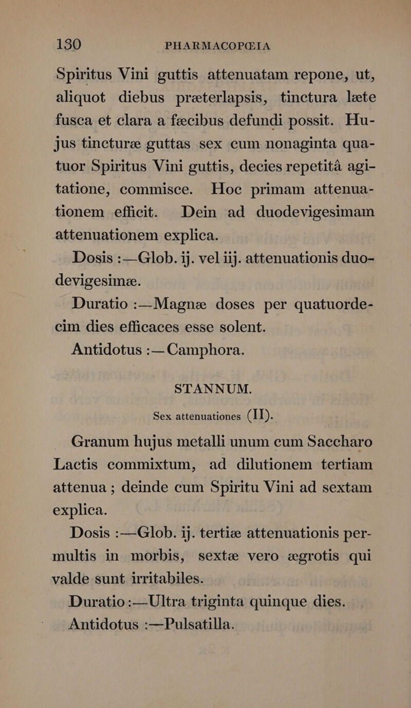 Spiritus Vini guttis attenuatam repone, ut, aliquot diebus preterlapsis, tinctura leete fusca et clara a feecibus defundi possit. Hu- jus tincture guttas sex cum nonaginta qua- tuor Spiritus Vini guttis, decies repetitá agi- tatione, commisce. Loc primam attenua- tionem efficit. Dein ad duodevigesimam attenuationem explica. Dosis : —Glob. ij. vel iij. attenuationis duo- devigesimae. Duratio :—Magnse doses per quatuorde- cim dies efficaces esse solent. Antidotus :— Camphora. STANNUM. Sex attenuationes (II). Granum hujus metalli unum eum Saecharo Laetis ceommixtum, ad dilutionem tertiam attenua ; deinde cum Spiritu Vini ad sextam explica. Dosis :—Glob. ij. tertie attenuationis per- multis in morbis, sexte vero segrotis qui valde sunt irritabiles. Duratio:— Ultra triginta quinque dies. Antidotus :—Pulsatilla.