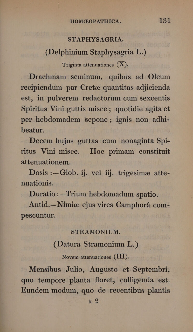 STAPHYSAGHIA. (Delphinium Staphysagria L.) Triginta attenuationes (X). Drachmam seminum, quibus ad Oleum recipiendum par Crete quantitas adjicienda est, in pulverem redactorum cum sexcentis Spiritus Vini guttis misce; quotidie agita et per hebdomadem sepone; ignis non adhi- beatur. Decem hujus guttas cum nonaginta Spi- ritus Vini misce. Hoc primam constituit attenuationem. Dosis :— Glob. ij. vel iij. trigesime atte- nuationis. Duratio:—Trium hebdomadum spatio. Antid.— Nimis ejus vires Camphorá com- pescuntur. STRAMONIUM. (Datura Stramonium L.) Novem attenuationes (III). Mensibus Julio, Augusto et Septembri, quo tempore planta floret, colligenda est. Eundem modum, quo de recentibus plantis K 2