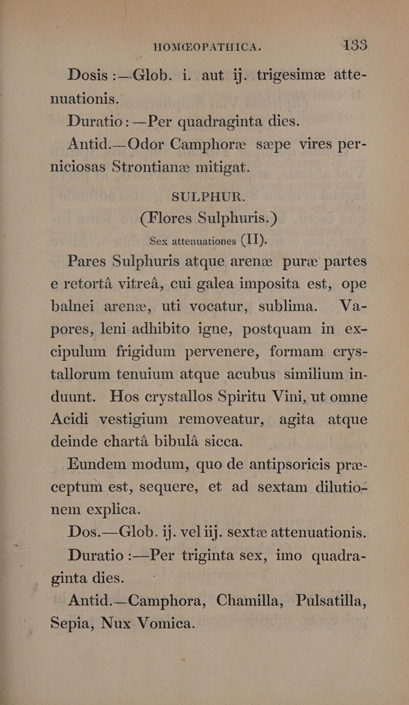 [2] Dosis:—Glob. i. aut ij. trigesimee atte- nuationis. Duratio: —Per quadraginta dies. Antid.—Odor Camphorew sepe vires per- niciosas Strontianc mitigat. SULPHUR. (Flores Sulphuris.) Sex attenuationes (11). Pares Sulphuris atque arenz purs partes e retortà vitreà, cui galea imposita est, ope balnei arenze,, uti vocatur, sublima. Va- pores, leni adhibito igne, postquam in ex- cipulum frigidum pervenere, formam crys- tallorum tenuium atque acubus similium in- duunt. Hos erystallos Spiritu Vini, ut omne Acidi vestigium removeatur, agita atque deinde chartá bibulà sicca. Eundem modum, quo de antipsoricis pr- ceptum est, sequere, et ad sextam dilutio- nem explica. Dos.—Glob. ij. vel iij. sextze attenuationis. Duratio :—Per triginta sex, imo quadra- ginta dies. Antid.—Camphora, Chamilla, Pulsatilla, Sepia, Nux Vomica.