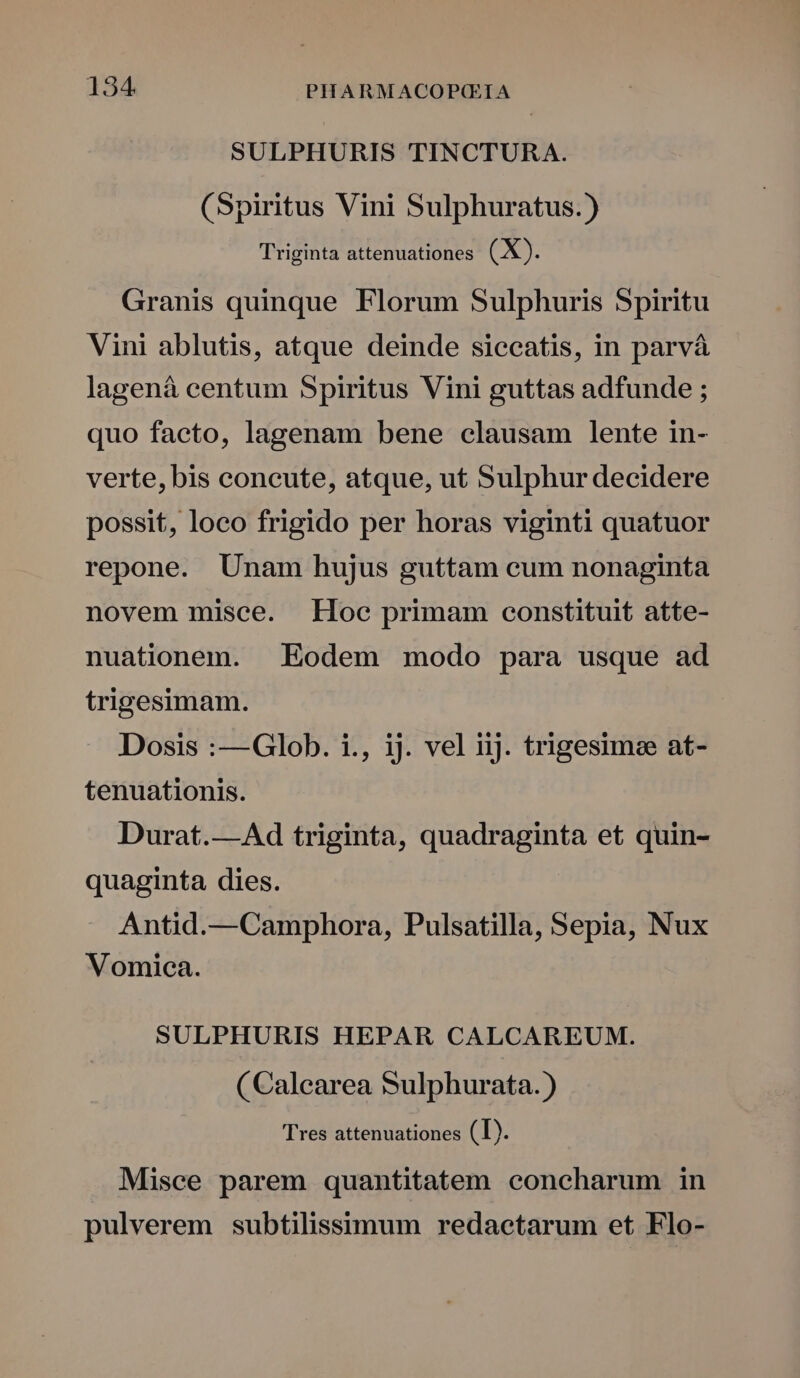SULPHURIS TINCTURA. (Spiritus Vini Sulphuratus.) Triginta attenuationes. (X). Granis quinque Florum Sulphuris Spiritu Vini ablutis, atque deinde siccatis, in parvà lagenà centum Spiritus Vini guttas adfunde ; quo facto, lagenam bene clausam lente in- verte, bis concute, atque, ut Sulphur decidere possit, loco frigido per horas viginti quatuor repone. Unam hujus guttam cum nonaginta novem misce. Hoe primam constituit atte- nuationem. . Eodem modo para usque ad trigesimam. Dosis :—Glob. i., ij. vel iij. trigesimee at- tenuationis. Durat.—Ad triginta, quadraginta et quin- quaginta dies. Antid.—Camphora, Pulsatilla, Sepia, Nux Vomica. SULPHURIS HEPAR CALCAREUM. (Calearea Sulphurata. ) Tres attenuationes (I). Misce parem quantitatem concharum in pulverem subtilissimum redactarum et Flo-