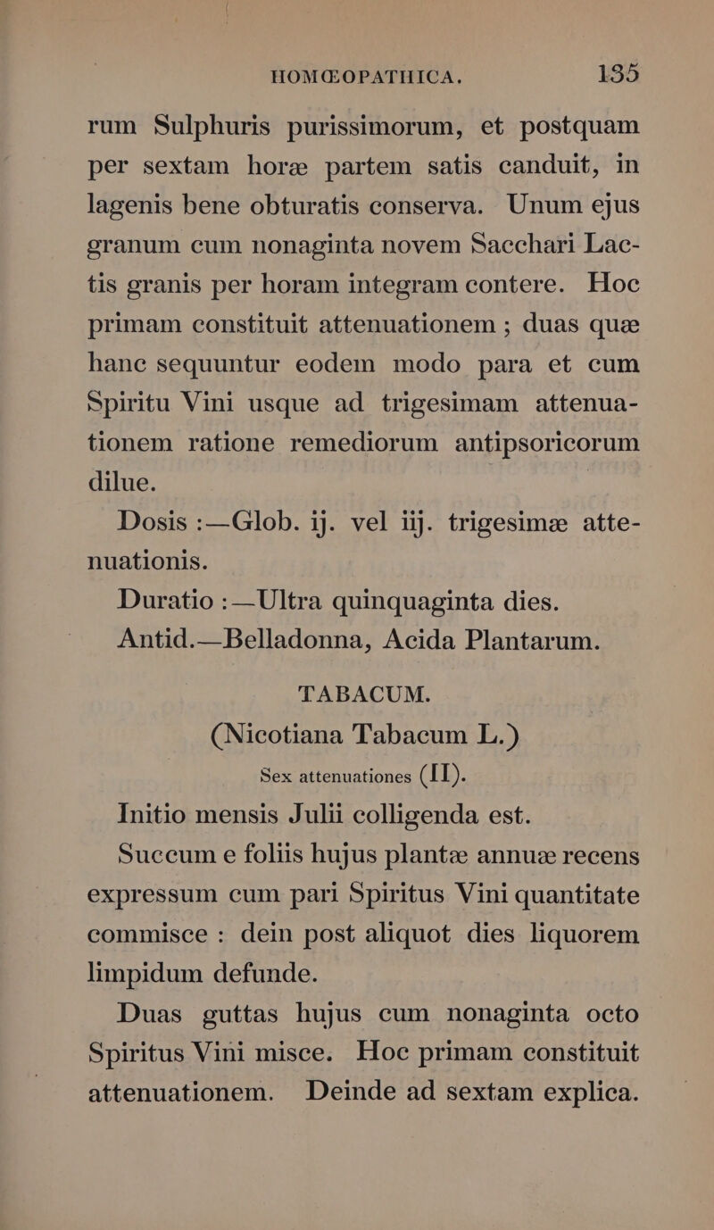 rum Sulphuris purissimorum, et postquam per sextam hore partem satis canduit, in lagenis bene obturatis conserva. Unum ejus granum cum nonaginta novem Sacchari Lac- tis granis per horam integram contere. Hoc primam constituit attenuationem ; duas quae hane sequuntur eodem modo para et cum Spiritu Vini usque ad trigesimam attenua- tionem ratione remediorum antipsoricorum dilue. | Dosis :—Glob. ij. vel iij. trigesimze atte- nuationis. Duratio : —Ultra quinquaginta dies. Antid.— Belladonna, Acida Plantarum. TABACUM. (Nicotiana Tabacum L.) Sex attenuationes (II). Initio mensis Julii colligenda est. Succum e foliis hujus plante annuze recens expressum cum pari Spiritus Vini quantitate commisce : dein post aliquot dies liquorem limpidum defunde. Duas guttas hujus cum nonaginta octo Spiritus Vini misce. Hoc primam constituit attenuationem. . Deinde ad sextam explica.