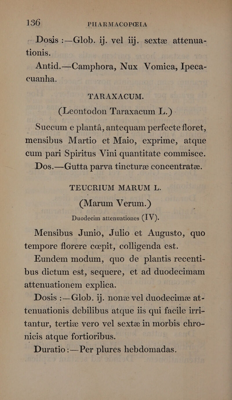 - Dosis :—Glob. ij. vel iij. sextz attenua- tionis. Antid.—Camphora, Nux Vomiea, Ipeca- cuanha. | 'lTARAXACUM. (Leontodon Taraxaeum I. Succum e plantá, antequam perfecte floret, mensibus Martio et Maio, exprime, atque cum pari Spiritus Vini quantitate commisce. Dos.—Gutta parva tincturz concentratee. TEUCRIUM MARUM L. (Marum Verum.) Duodecim attenuationes (IV). Mensibus Junio, Julio. et Augusto, quo tempore florere ccpit, colligenda est. Eundem modum, quo de plantis recenti- bus dictum est, sequere, et ad duodecimam attenuationem explica. Dosis :—Glob. ij. non: vel duodecimee at- tenuationis debilibus atque iis qui facile irri- tantur, terti:e vero vel sextae in morbis chro- nicis atque fortioribus. Duratio :— Per plures hebdomadas.