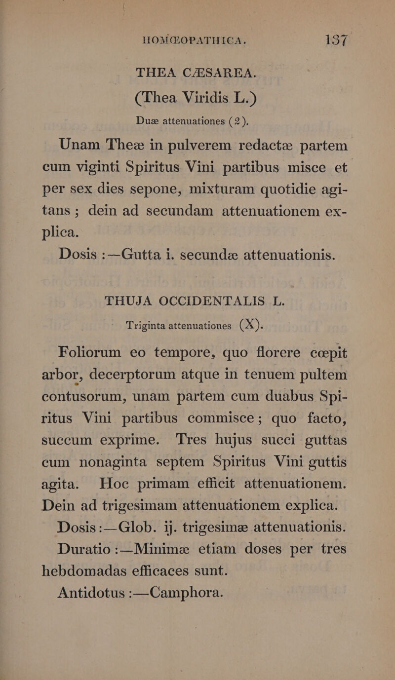 THEA C/ESAREA. (Thea Viridis L.) Due attenuationes ( 2). Unam Thez in pulverem redactz partem cum viginti Spiritus Vini partibus misce et per sex dies sepone, mixturam quotidie agi- tans; dein ad secundam attenuationem ex- plica. Dosis :—Gutta i. secunde attenuationis. THUJA OCCIDENTALIS L. Triginta attenuationes (X). Foliorum eo tempore, quo florere ccepit arbor, decerptorum atque in tenuem pultem contusorum, unam partem cum duabus Spi- ritus Vini partibus commisce; quo facto, succum exprime. Tres hujus succi guttas cum nonaginta septem Spiritus Vini guttis agita. Hoc primam efficit attenuationem. Dein ad trigesimam attenuationem explica. Dosis :—Glob. ij. trigesime attenuationis. Duratio:—Minime etiam doses per tres hebdomadas efficaces sunt. Antidotus :— Camphora.