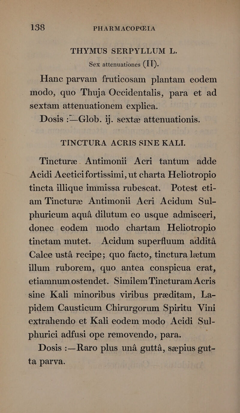 THYMUS SERPYLLUM L. Sex attenuationes (IL). Hane parvam fruticosam plantam eodem modo, quo 'TThuja Occidentalis, para et ad sextam attenuationem explica. Dosis :—Glob. ij. sextze attenuationis. TINCTURA ACRIS SINE KALI. Tineture. Antimoniü Acri tantum adde Acidi Aceticifortissimi, ut charta Heliotropio tincta illique immissa rubescat. Potest eti- am Tineture Antimonii Acri Acidum Sul- phuricum aquá dilutum eo usque admisceri, donec eodem modo chartam Heliotropio tinctam mutet. Acidum superfluum addità Calee ustá recipe; quo facto, tinctura laetum ilum ruborem, quo antea conspicua erat, etiamnumostendet. Similem Tineturam Acris sine Kali minoribus viribus preditam, La- pidem Causticum Chirurgorum Spiritu Vini extrahendo et Kali eodem modo Acidi Sul- phurici adfusi ope removendo, para. Dosis :— Raro plus uná guttà, szepius gut- ta parva.