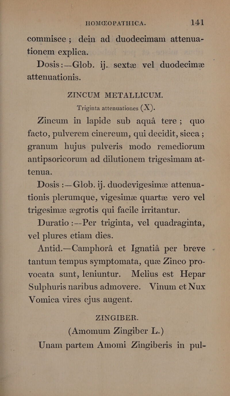 commisce; dein ad duodecimam attenua- tionem explica. Dosis:—Glob. ij. sextz; vel duodecim: attenuationis. ZINCUM METALLICUM. Triginta attenuationes (X). Zincum in lapide sub aquá tere; quo facto, pulverem cinereum, qui decidit, sieca ; granum hujus pulveris modo remediorum antipsoricorum ad dilutionem trigesimam at- tenua. Dosis :— Glob. ij. duodevigesim: attenua- tionis plerumque, vigesime quartz vero vel trigesim: zegrotis qui facile irritantur. Duratio:--Per triginta, vel quadraginta, vel plures etiam dies. Antid.—Camphorá et Ignatià per breve tantum tempus symptomata, que Zinco pro- vocata sunt, leniuntur. Melius est Hepar Sulphuris naribus admovere. Vinum et Nux Vomica vires ejus augent. ZINGIBER. (Amomum Zingiber L.) Unam partem Amomi Zingiberis in pul-