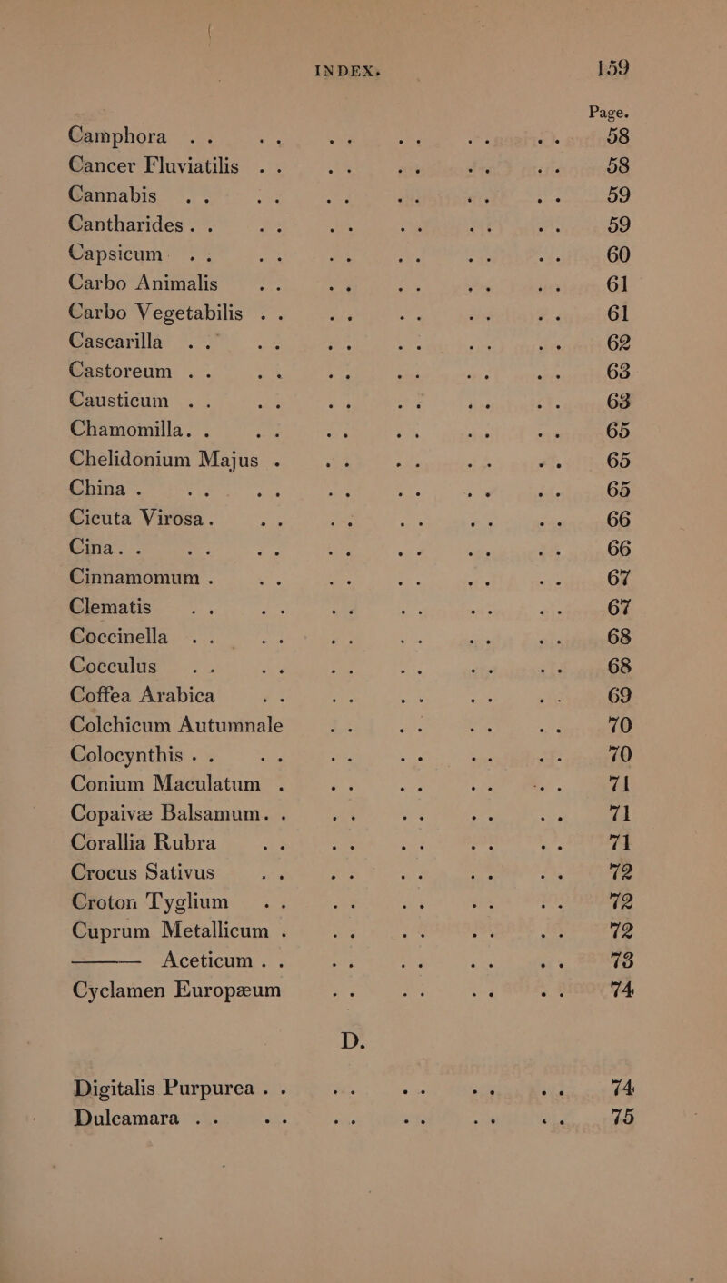 Camphora Cancer Fluviatilis Cannabis Cantharides. . Capsicum. Carbo Animalis Cascarilla Castoreum .. Causticum Chamomilla. . Chelidonium Majus . China . Cicuta Virosa. Cina.. Cinnamomum . Clematis Coccinella Cocculus Coffea Arabica Colchicum Autumnale Colocynthis . Conium Maculatum . Corallia Rubra Crocus Sativus Croton 'Tyglium — Áceticum . . Cyclamen Europzum Dulcamara . . INDEX. 159 69 14 75