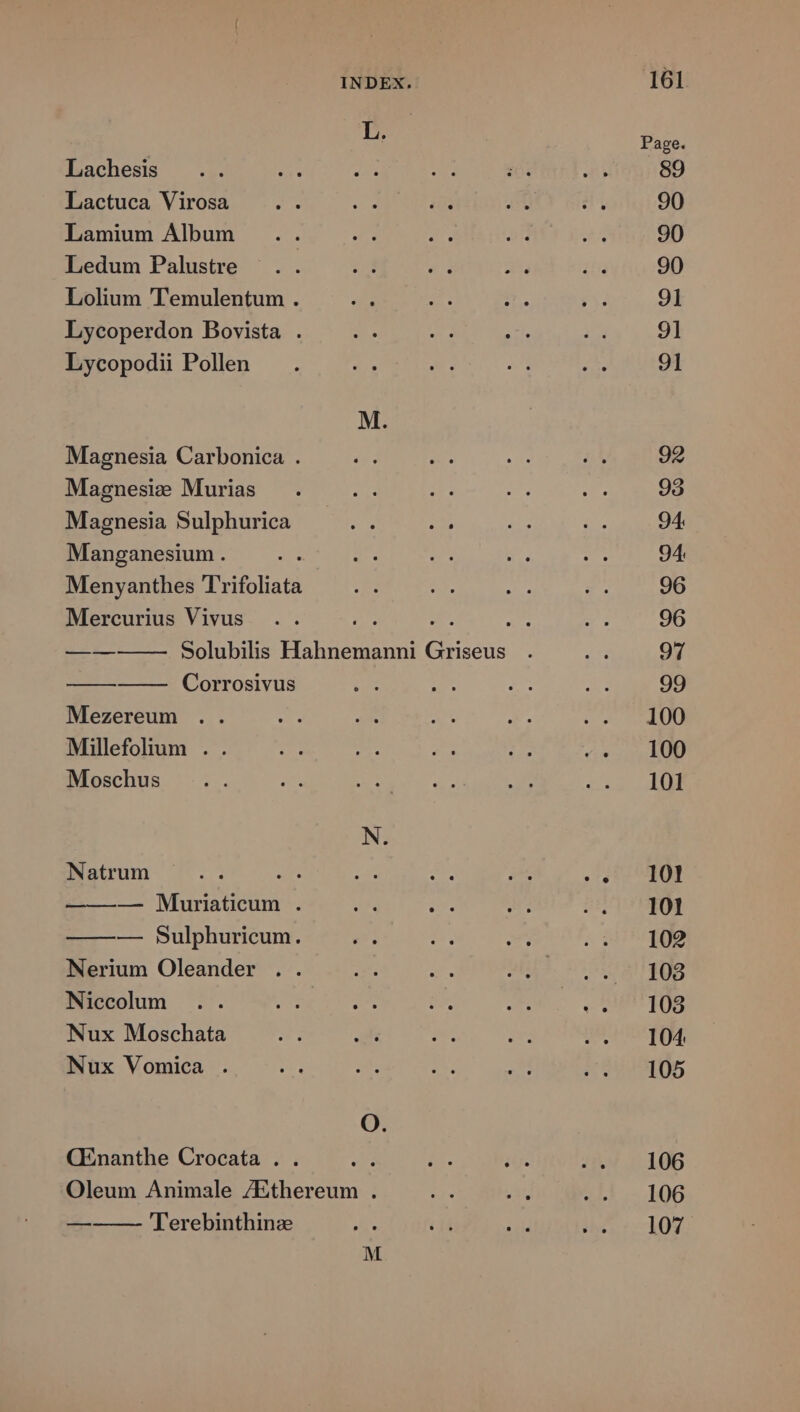 L. Page. Lachesis ... Lo TU. De. M Ai 89 Lactuca Virosa 2 Hp im 2 8 90 Lamium Album .. a 2^. 25 x4 90 Ledum Palustre .. ;;J E atu 153 90 Lolium Temulentum . ah e jm Fa 91 Lycoperdon Bovista . de i. -— Y 9t Lycopodii Pollen . bs S 4t eg 91 M. Magnesia Carbonica . T 2 4 5k 92 Magnesie Murias . 2T 2E UE :- 93 Magnesia Sulphurica A ded i2 $2 94. Manganesium . e E. e E. du 94 Menyanthes Trifoliata T 2. A e p 96 Mercurius Vivus .. m d. e: * 96 —— Solubilis Hahnemanni Griseus . in 97 Corrosivus Ne. e Zt C 99 Mezereum .. e. M. 3 T. P RTURT Millefolium . . at t Ar He dis 3 A LU Moschus e» y. PU Fg um o ot TREER N. Natrum c 1:101 — Muriaticum . v iv. D DPOSO] — Sulphuricum. gu E e SQUBTOS Nerium Oleander .. ur UE abii. nicisat iege Niccoum .. 2r I1 m LONMNE C n Nux Moschata rar m PS hx UI TOMS Nux Vomica . i. vat. LoY e :; 98 IOS O. CEnanthe Crocata . . ui &amp;. ib. 444 5106 Oleum Animale 7Ethereum . D. jas aL... 106 —— — 'l'erebinthinz ES T zi H5 c107 M