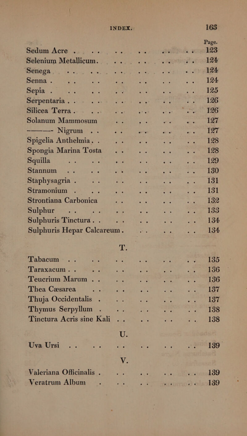 Page. Sedum Acre . e d is ex E s 4cwd28 Selenium Metallicum. Des a T S 0012 Senega e M ES n sn .UzPSÁ Senna . ue Z. c v T 2. CBE BEDIR- ; QURE n 2p Xe S5 (L3 ED Serpentaria . . ANS A. P. ;.5 l4D Silicea Terra . Jt: *. i. cM cap eM oe Solanum Mammosum ru at s eiue s HEN -————— Nigrum .. i ^. t. PB NIA n Spigelia Anthelmia. . x v. Pos sc. BS Spongia Marina Tosta .. jun rer Mo sir Squilla Pe Mun n i. RT s; CEN Stannum .. t ex M ii: HA Staphysagria . E D. e dg REB. Stramonium . ME s ade: n UM (1: Strontiana Carbonica ^ E 2 RN Ics Sülphür. - .. : 25 Man a toan rs Sulphuris .Binctlrgf. : i ie JTGEGB Sulphuris Hepar Calc $. a c. CLAMP d Tabacum .. Ps At p - o M E Taraxacum. . fva: RC FEE i du MEO 'Teucrium Marum . . ba i ms v.s Ll TERNIU 'Thea Caesarea Ay L3 ^p Eid DN (7 Thuja Occidentalis . eR UM he aur Thymus Serpylum . D T ax : £4 Qld Tinctura Acris sine Kali .. de x $u 4440 UvaUrsi .. M T 4, s 2?u0189 Valeriana Officinalis . 2 is VM rs 1389 Veratrum Album : M «3 -— e 189
